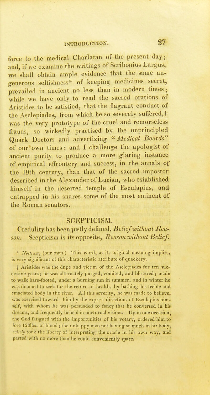 %1 force to the medical Charlatan of the present day; and, if we examine the writings of Scribonius Largus, we shall obtain ample evidence that the same un- generous selfishness* of keeping medicines secret, prevailed in ancient no less than in modern times; while we have only to read the sacred orations of Aristides to be satisfied, that the flagrant conduct of the Asclepiades, from which he £o severely sufFered,+ was the very prototype of the cruel and remorseless frauds, so wickedly practised by the unprincipled Quack Doctors and advertizing ^'■Medical Boards'' of our^own times : and I challenge the apologist of ancient purity to produce a more glaring instance of empirical effrontery and success, in the annals of the 19th century, than that of the sacred impostor described in the Alexander of Lucian, who established himself in the deserted temple of Esculapius, and entrapped in his snares some of the most eminent of the Roman senators. SCEPTICISM. Credulity has been justly defined, Belief without Rea- son. Scepticism is its opposite, Reason without Belief. * Nostrum, (our own.) This word, as its original meaning implies, is very significant of tliis characteristic attribute of quackery. \ Aristides was the dupe and victim of the Asclepiades for ten suc- cessive years; he was alternately purged, vomited, and blistered; made to walk bare-footed, under a burning sun in summer, and in winter he was doomed to seek for the return of health, by bathing his feeble and emaciated body in the river. All this severity, he was made to believe, was exercised towards him by the express directions of Esculapius him- self, with whom he was persuaded to fancy that he conversed in his dreams, and frequently beheld in nocturnal visions. Upon one occasion, the God fatigued with tiic importunities of his votary, ordered him to lose 1201bs. of blood ; the unhappy man not having so much in his body, w'nelij took the liberty of interpreting the oracle in his own way, and parted witli no more than he could conveniently spare.