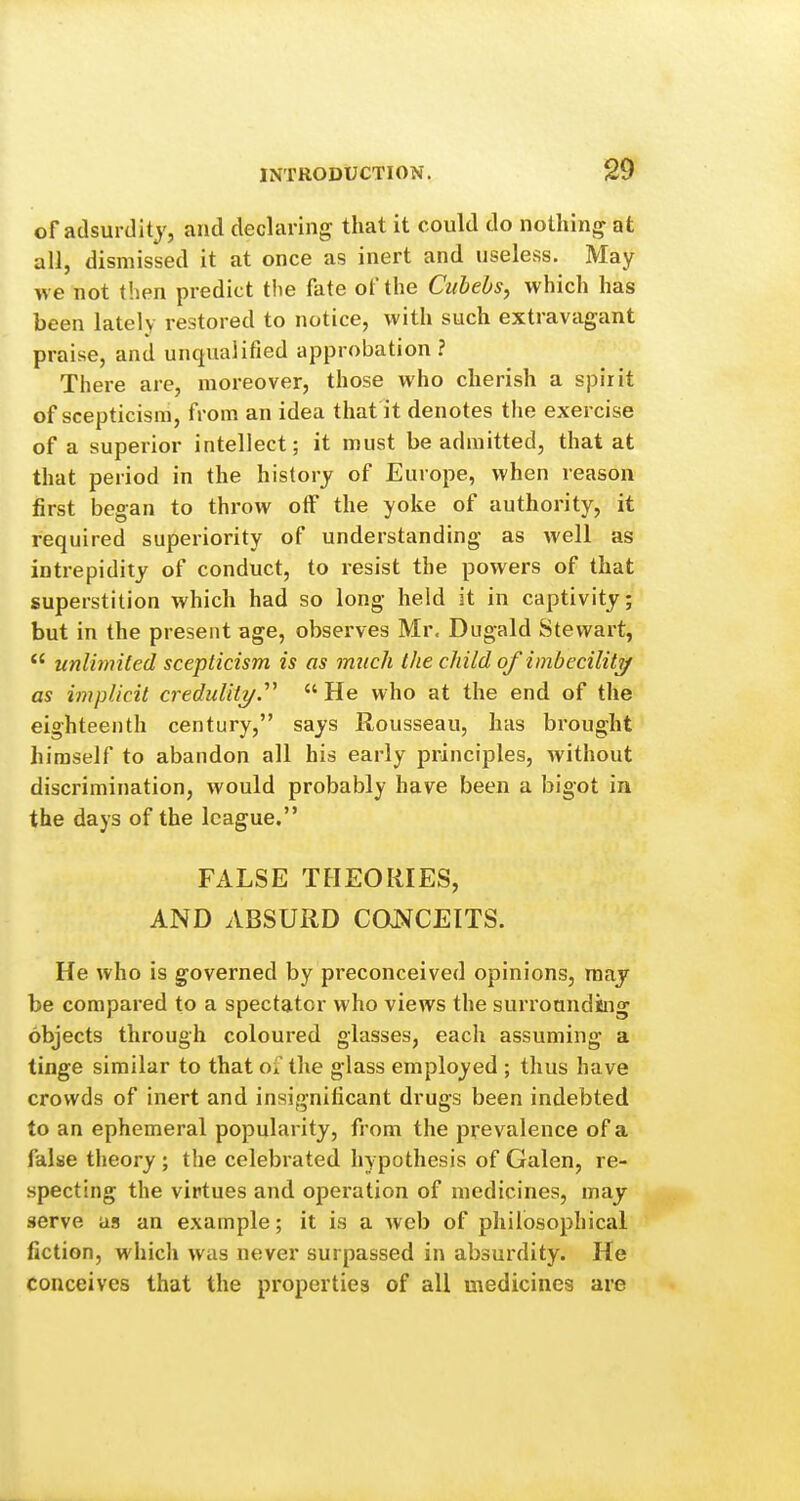 ofadsurditj, and declaring that it could do nothing at all, dismissed it at once as inert and useless. May v> e not t'.ien predict tlie fate of the Ciihehs, which has been lately restored to notice, with such extravagant praise, and unqualified approbation ? There are, moreover, those who cherish a spirit of scepticism, from an idea that it denotes the exercise of a superior intellect; it must be admitted, that at that period in the history of Europe, when reason first began to throw otF the yoke of authority, it required superiority of understanding as well as intrepidity of conduct, to resist the powers of that superstition which had so long held it in captivity; but in the present age, observes Mr, Dugald Stewart,  unlimited scepticism is as much the child of imbeciliti/ as implicit credulity.''''  He who at the end of the eighteenth century, says Rousseau, has brought himself to abandon all his early principles, without discrimination, would probably have been a bigot in the days of the league. FALSE TFIEOIilES, AND ABSURD CONCEITS. He who is governed by preconceived opinions, raaj be compared to a spectator who views the surrounding objects through coloured glasses, each assuming a tinge similar to that of the glass employed ; thus have crowds of inert and insignificant drugs been indebted to an ephemeral popularity, from the prevalence of a false theory; the celebrated hypothesis of Galen, re- specting the virtues and operation of medicines, may serve us an example; it is a web of philosophical fiction, whicli was never surpassed in absurdity. He conceives that the properties of all medicines are