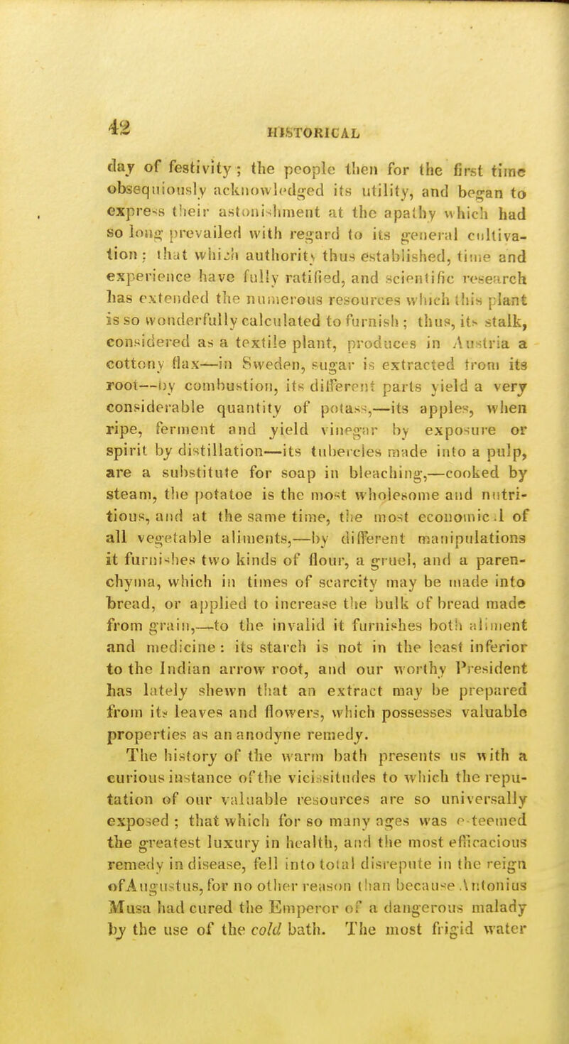 HISTORICAL day of festivity; the people tlien for the first time obseqniotisly acknowledged its utility, and besfan to express their astonishment at the apathy which had so lojio' [H'evailed with ren;ard to its general culliva- lion : that wiii^h authorits thus established, time and experience have fully ratified, and scientific research has extended the numerous resources wliich this plant is so wonderfully calculated to furnish ; thus, its stalk, considered as a textile plant, produces in Austria a cottony tlax—in Sweden, sugar is extracted from its root—Dy combustion, its dilferent parts yield a very considerable quantity of potas-^,—its apples, when ripe, ferment and yield vinpg;ir by exposure or spirit by distillation—its tubercles made into a pulp, are a sui)stitute for soap in bleaching-,—cooked by steam, the potatoe is the most wholesome and nutri- tious, and at the same time, tiie most econo\nic.i of all vegetable aliments,—by different manipulations it furui-ilies two kinds of flour, a gi uel, and a paren- chyma, which in times of scarcity may be made into bread, or applied to increase the bulk of bread made from grain,—to the invalid it furnishes both aliment and medicine: its starch is not in the least inferior to the Indian arrowroot, and our worthy Pj-esident has lately shewn that an extract may be prepared from it? leaves and flowers, which possesses valuable properties as an anodyne remedy. The history of the warm bath presents us with a curious instance of the vicissitudes to which the repu- tation of our valuable resources are so universally exposed; that which for so many ages was e teemed the g'reatest luxury in health, anrl the most efiicacious remedy in disease, fell into toial disrepute in the reign ofAjigustus, for no other reiison than because Antonius Musa had cured the Emperor of a dangerous malady ))y the use of the cold bath. The most frigid water