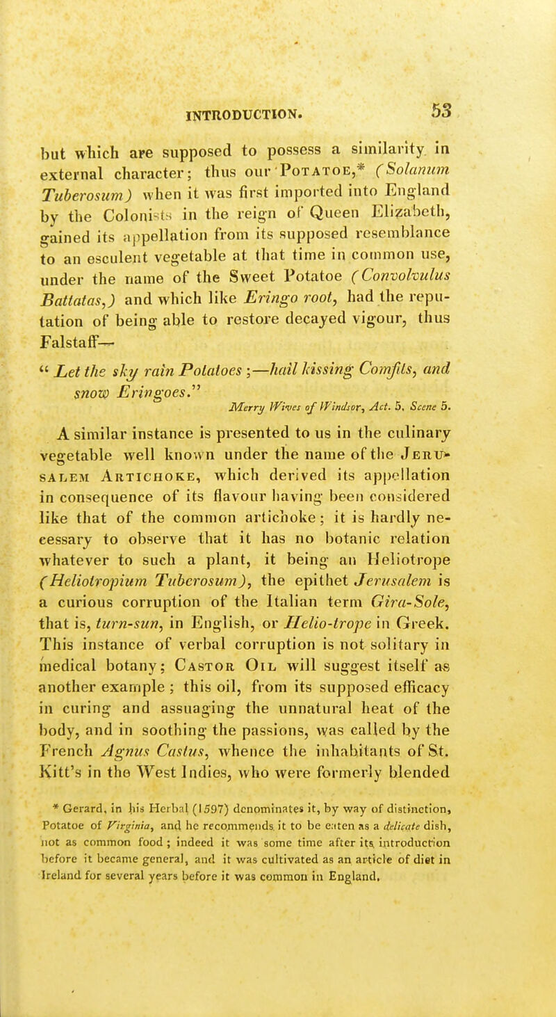 but which are supposed to possess a similarity in external character; thus our Potatoe,* (Solamim Tuberosum) when it was first imported into England by the Colonists in the reign of Queen Elizabeth, gained its appellation from its supposed resemblance to an esculent vegetable at that time in common use, under the name of the Sweet Potatoe (Convolvulus Batlatas,) and which like Eringo root, had the repu- tation of being able to restore decayed vigour, thus FalstafF-^  Let the shy rain Potatoes ;—hail kissing Comfds, and snow Eringoes. Merry Wives of Windsor., Act. 5, Scene 5. A similar instance is presented to us in the culinary vegetable well known under the name of the Jehu* SALEM Artichoke, which derived its appellation in consequence of its flavour having been considered like that of the common artichoke; it is hardly ne- cessary to observe that it has no botanic relation whatever to such a plant, it being an Heliotrope (Heliotropium Tuberosum), the eT^xihet Jerusalem is a curious corruption of the Italian term Gira-Sole, that is, turn-sun, in English, or Ilelio-trope in Greek. This instance of verbal corruption is not solitary in medical botany; Castor Oil will suggest itself a« another example ; this oil, from its supposed efllicacy in curing and assuaging the unnatural heat of the body, and in soothing the passions, vyas called by the French Agnus Caslus, whence the inhabitants of St. Kitt's in the West Indies, who were formerly blended * Gerard, in Jiis Herbal (1597) denominates it, by way of distinction, Potatoe of Virginia, and lie recommends, it to be e.iten as a delicate dish, not as common food ; indeed it was some time after it^ introducfion before it became general, and it was cultivated as an article of diet in Ireland for several years before it was common in England,