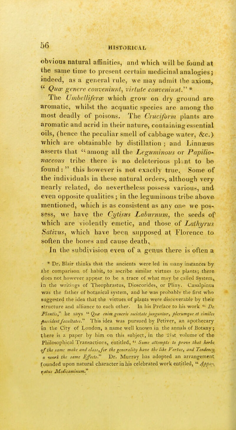 MISTOKICAL obviou8 natural affinities, and which will be found at the same time to present certain medicinal analogies 5 indeed, as a general rule, we may admit the axiom, ^' Qucc genere conveniunl, rirtute convemuMl.' * The Umhelliferce which grow on Avy ground are aromatic, whilst the acquatic species are among the most deadly of poisons. The Cruciform plants are aromatic and acrid in their nature, containing essential oils, (hence the peculiar smell of cabbage water, &c.> which are obtainable by distillation ; and Linnaeus asserts that  among all the Leguminous or Papilio- naceous tribe there is no deleterious plunt to be found :  this however is not exactly true. Some of the individuals in these natural orders, although very nearly related, do nevertheless possess various, and even opposite qualities ; in the leguminous tribe above mentioned, which is as consistent as any one we pos- sess, we have the Ct/Usus Laburnum, the seeds of which are violently emetic, and those of Lalhyrus Salivus, which have been supposed at Florence to soften the bones and cause death., In the subdivision even of a genus there is often a * Dr. Blair thinks that the ancients were led in (iiany instances by the comparison of habit, to ascribe similar virtues to plants; there does not however appear to be a trace of what may be called System,, in the writings of Theophrastus, Dioscorides, or Pliny. Czsalpinus was the father of bot3,nical system, and he was probablv the first who suggested the idea that tbe virtues of plapts were discoverable by their structure and alliance to each other. In his Preface to his work  Be Plaiitis he says  Qw* enim generis societate jungunUir, filerumque et timiles posndentfaciiltatrs. This idea was pursued by Petiver, an apothecary in the City of London, a name well known in the annals of Botany; ^here is a paper by him on this subject, in the ;2lbt volume of the Philosophical Transactions, entitled,  Some attempts to provt that herbs. <ff the same male and class,for the generality have the like Fertue, and Tendency^ o luork the same Effects Dr. Murray has adopted an arrangement founded upon natural character in his celebrated work entitled, Appa-^ raius Medicaminum,