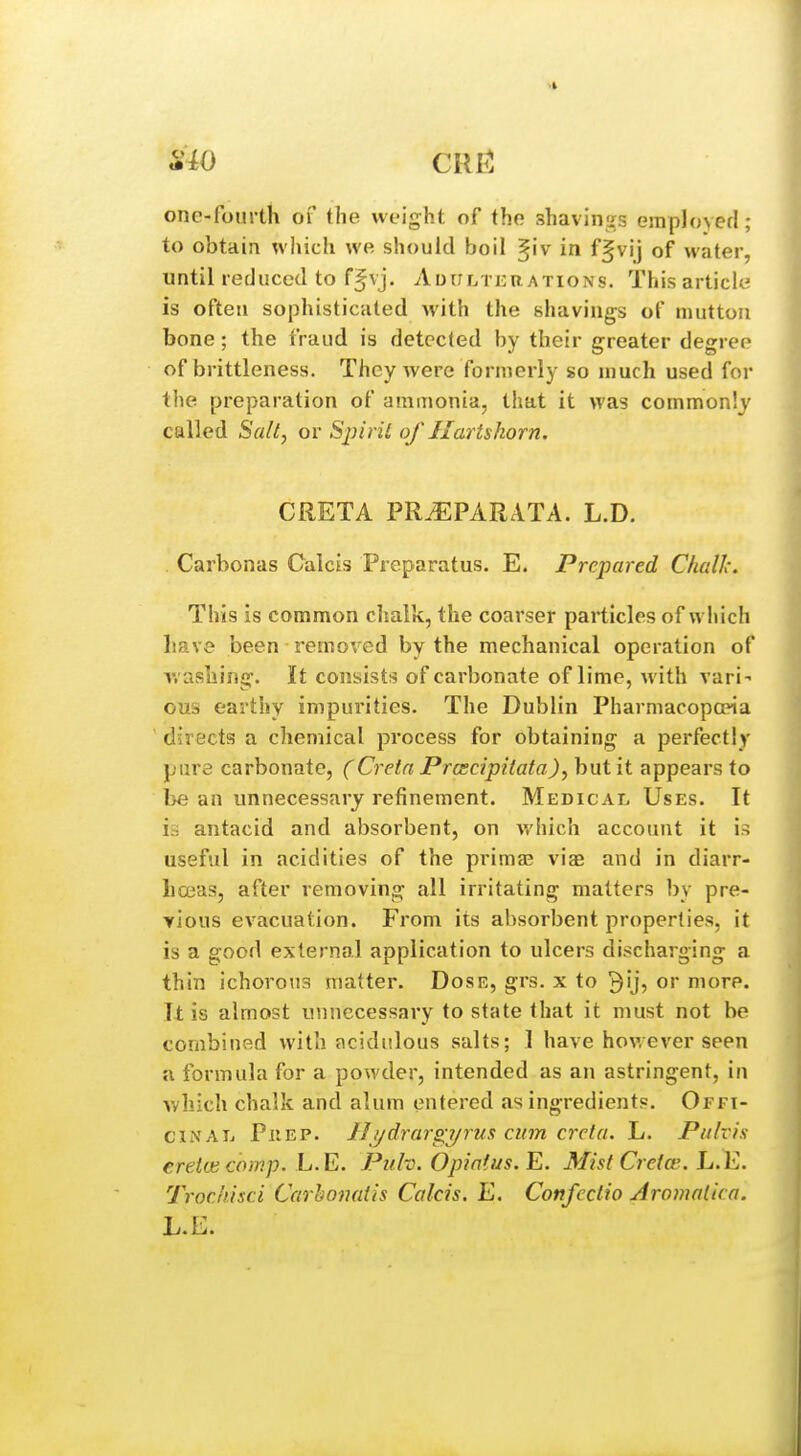 one-fourth of the weight of the shavinj.^s employed; to obtain which we should boil ^iv in ff vij of water, until reduced to fjvj. AiHrLiijuATiONs. This article is often sophisticated with the shavings of mutton bone; the fraud is detected by their greater degree of brittleness. They were formerly so much used for the preparation of ammonia, that it was commonly called Sa/t, or Sjyiril of Hartshorn. GRETA PR.^PARATA. L.D. Carbonas Calais Preparatus. E. Prepared Challc. This is common clialk, the coarser particles of which have been removed by the mechanical operation of washing. It consists of carbonate of lime, with vari- ous earthy impurities. The Dublin Pharmacopoeia directs a chemical process for obtaining a perfectly pure carbonate, (Cretn Prcscipitata), but it appears to be an unnecessary refinement. Medical Uses. It is antacid and absorbent, on v.'hich account it i.-> useful in acidities of the primal viae and in diarr- liceas, after removing all irritating matters by pre- yious evacuation. From its absorbent properties, it is a good external application to ulcers discharging a thin ichorous matter. Dose, grs. x to ^ij, or more. It is almost unnecessary to state that it must not be combiuf^d with acidulous salts; 1 have however seen u formula for a powder, intended as an astringent, in Avhich chalk and alum entered as ingredients. Offi- cinal PiiEP. 11 ydrargyrus cum crela. L. Pulvis ereicecomp. L.E. Puh. Opiatus. E. MistCreice. L.E. Trockisci Carhonatis Calcis. E. Confcctio Aromatico. L.E.