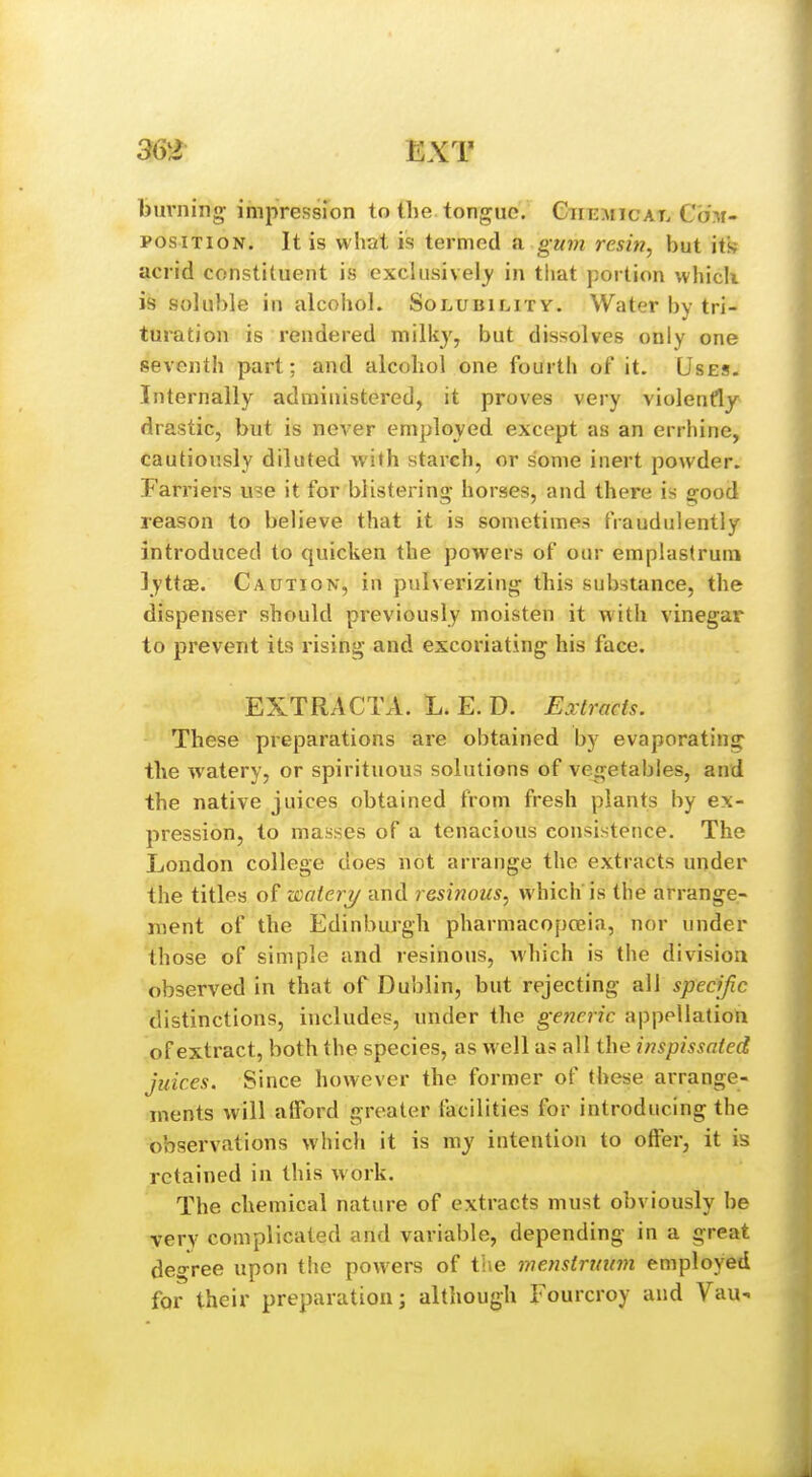 36t EXT bimiing; impression to the tongue. Ctiemicat.Com- POSiTioN. It is what is termed a. gum resin, but its acrid constituent is exclusively in that portion which is soluble in alcohol. Solubility. Water by tri- turation is rendered milk}', but dissolves only one seventh part: and alcohol one fourth of it. Uses. Internally administered, it proves very violently drastic, but is never employed except as an errhine, cautiously diluted with starch, or some inert powder. Farriers use it for blistering- horses, and there is g^ood reason to believe that it is sometimes fraudulently introduced to quicken the powers of our emplastrum ]yttaB. Caution, in pulverizing this substance, the dispenser should previously moisten it with vinegar to prevent its rising and excoriating his face. EXTRACTA. L. E. D. Extracts. These preparations are obtained by evaporating the watery, or spirituous solutions of vegetables, and the native juices obtained from fresh plants by ex- pression, to masses of a tenacious consistence. The London college does not arrange the extracts under the titles of watery and resinous, which'is the arrange- ment of the Edinburgh pharmacopceia, nor under those of simple and resinous, wliich is the division observed in that of Dublin, but rejecting all specific distinctions, includes, under the generic appellation of extract, both the species, as well as all the inspissated juices. Since however the former of these arrange- ments will alFord greater facilities for introducing the observations which it is my intention to offer, it is retained in this work. The chemical nature of extracts must obviously be very complicated and variable, depending in a great degree upon the powers of the wenstrmnn employed for their preparation; although Fourcroy and Vau^