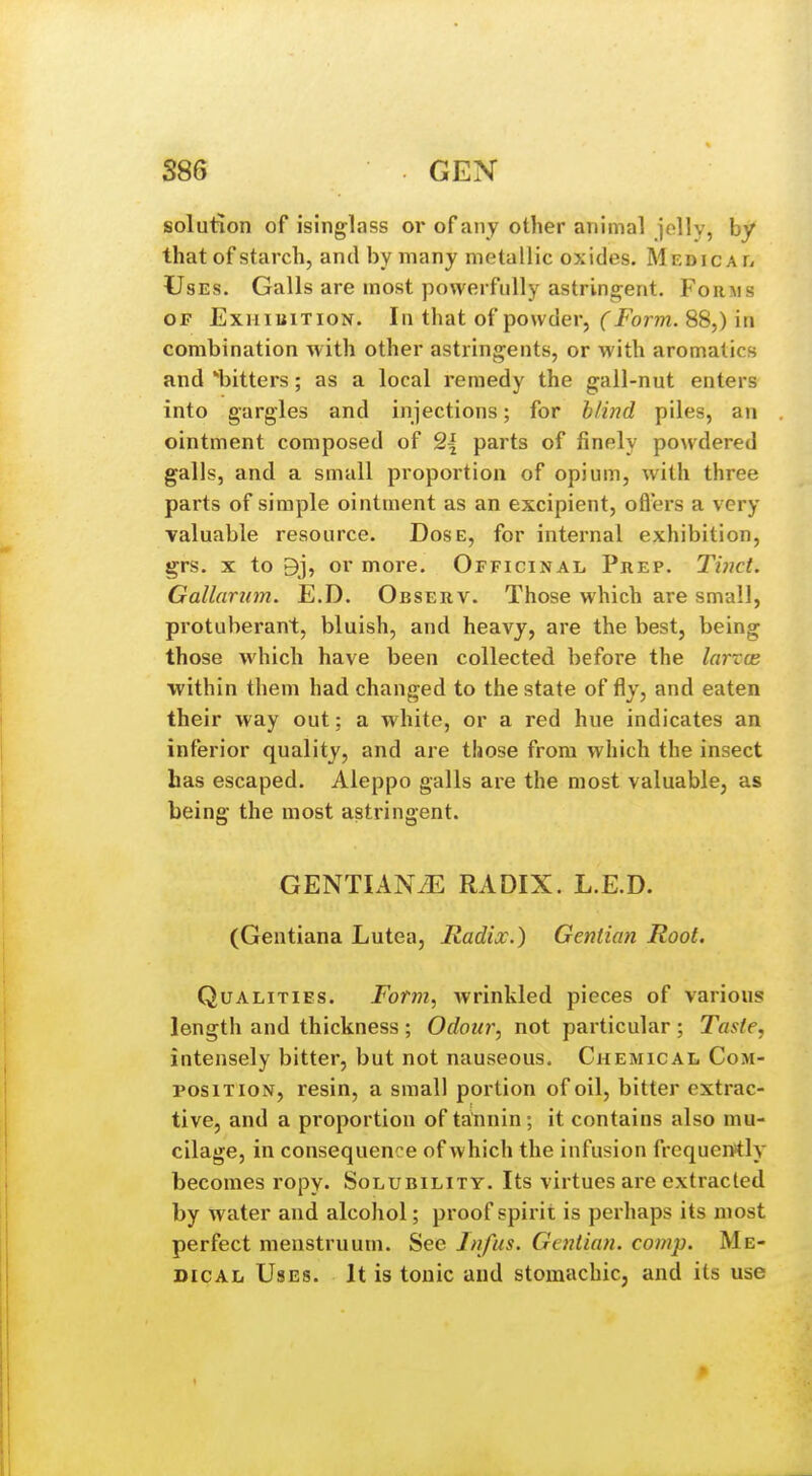 S86 GEN solution of isinglass or of any other animal jolly, by that of starch, and by many metallic oxides. Medicaf, -Uses. Galls are moat powerfully astringent. Forms OJP ExHiiiiTioN. In that of powder, (Form. 88,) in combination with other astringents, or with aromatics and bitters; as a local remedy the gall-nut enters into gargles and injections; for blind piles, an ointment composed of Q{ parts of finely powdered galls, and a small proportion of opium, with three parts of simple ointment as an excipient, ofl'ers a very valuable resource. Dose, for internal exhibition, grs. X to 9j, or more. Officinal Prep. Tinct. Gallarum. E.D. Observ. Those which are small, protuberant, bluish, and heavy, are the best, being those which have been collected before the larrce within them had changed to the state of fly, and eaten their way out; a white, or a red hue indicates an inferior quality, and are those from which the insect has escaped. Aleppo galls are the most valuable, as being the most astringent. GENTIANiE RADIX. L.E.D. (Gentiana Lutea, Radix.) Gentian Root. Qualities. Form, wrinkled pieces of various length and thickness ; Odour, not particular ; Taste, intensely bitter, but not nauseous. Chemical Com- position, resin, a small portion of oil, bitter extrac- tive, and a proportion of tatinin; it contains also mu- cilage, in consequence of which the infusion frequently becomes ropy. Solubility. Its virtues are extracted by water and alcohol; proof spirit is perhaps its most perfect menstruum. Sec Jnfus. Gentian, comp. Me- dical Uses. It is tonic and stomachic, and its use