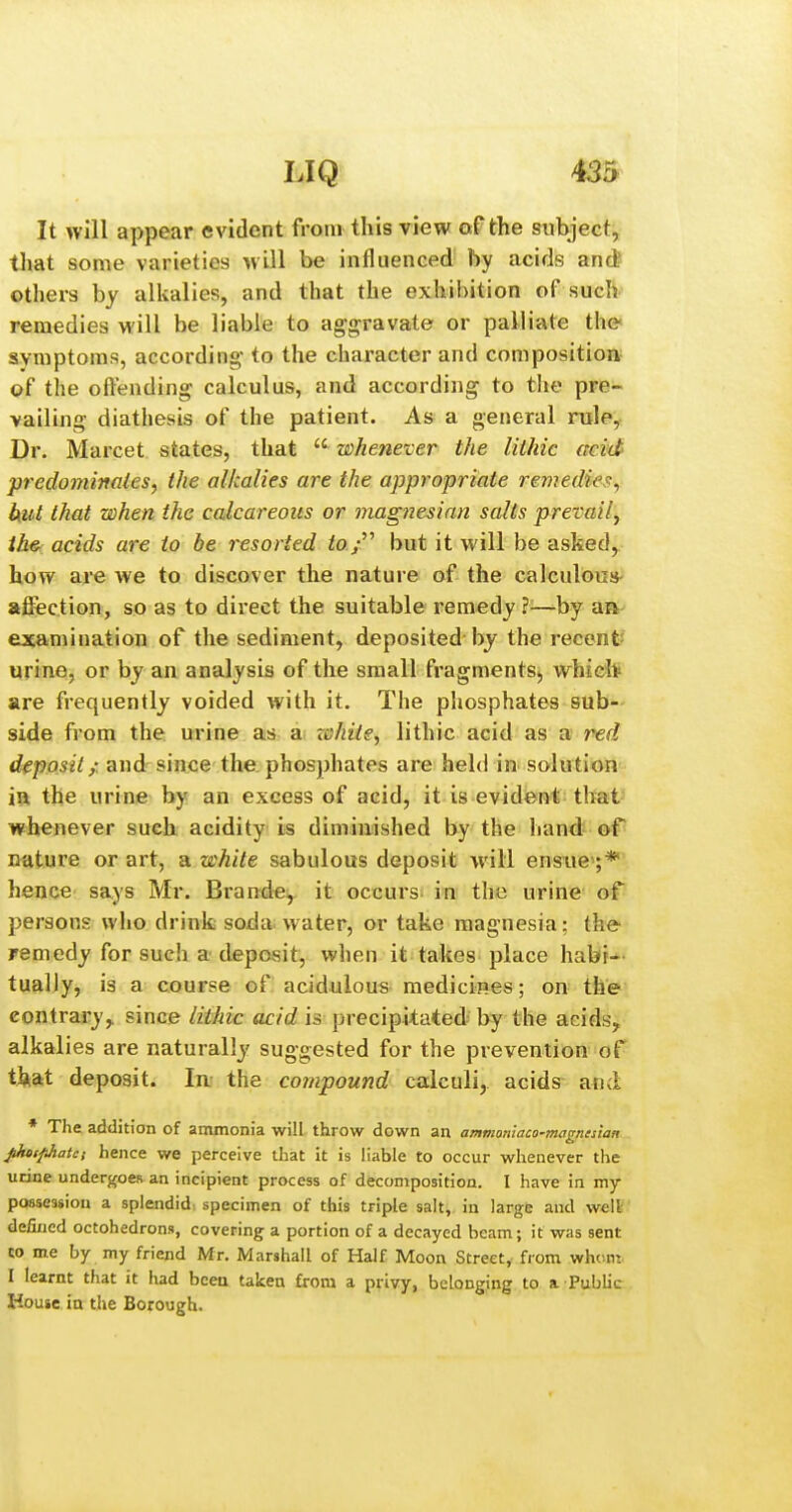 It will appear evident from this view of the subject, that some varieties will be influenced by acids and? others by alkalies, and that the exhibition of such remedies will be liable to aggravate or palliate the« symptoms, according* to the character and compositiow pf the oftending calculus, and according to the pre- vailing diathesis of the patient. As a general rule, Dr. Marcet states, that  whenever the lithic acM predominates, the alkalies are the appropriate remedies, but that when the calcareous or magnesian salts prevail, ib& acids are to be resorted tobut it will be asked, how aj'« we to discover the nature of the calculous- affection, so as to direct the suitable remedy ?^—by aa- examination of the sediment, deposited by the recent- urine, or by an analysis of the small fragments, whicfc are frequently voided with it. The phosphates sub- side from the urine as a zohite, lithic acid as a red depositand since the. phosphates are held in solution ia the urine by an excess of acid, it is evident that- whenever such acidity is diminished by the hand- of nature or art, a white sabulous deposit will ensue^;* hence says Mr. Brande, it occurs in the urine of persons who drink soda water, or take magnesia: the Fsmedy for such a deposit, when it takes place hab}-- tually, is a course of. acidulous raediciries; on the centrally,, since lithic acid is precipitated; by the acids, alkalies are naturally suggested for the prevention of tliat deposit. In the compound calculi, acids and * The addition of ammonia -will throw down an ammoniaco-magnts'tan jihaiphaUt hence we perceive that it is liable to occur whenever the ucine undergoes an incipient process of deconiposition. I have in my possession a splendid: specimen of this triple salt, in large and welfe defined octohedrons, covering a portion of a decayed beam; it was sent CO me by my friend Mr. Marshall of Half Moon Street, from whcnt I learnt that it had beea taken from a privy, belonging to a Public House in the Borough.