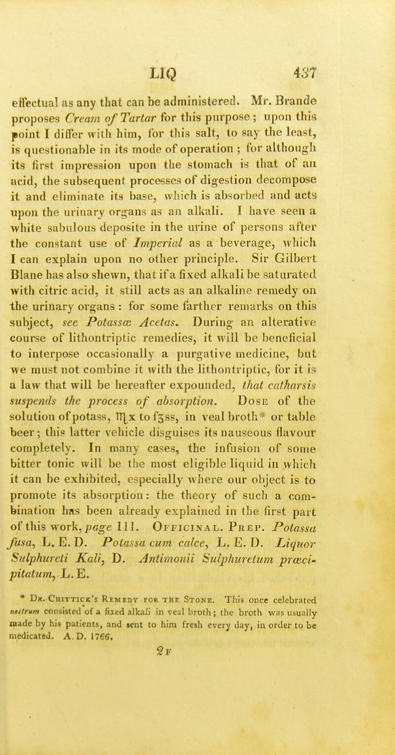 effectual as any that can be administered. Mr. Brande proposes Creain of Tartar for this purpose; upon this point I differ with him, for this salt, to say the least, is questionable in its mode of operation ; for although its first impression upon the stomach is that of aa acid, the subsequent processes of digestion decompose it and eliminate its base, which is absorbed and acts upon the urinary organs as an alkali. I have seen a white sabulous deposite in the urine of persons after the constant use of Imperial as a beverage, which I can explain upon no other principle. Sir Gilbert Blane has also shewn, that if a fixed alkali be saturated with citric acid, it still acts as an alkaline remedy on the urinary organs : for some farther remarks on this subject, see Potasses Acetas. During an alterative course of lithontriptic remedies, it will be beneficial to interpose occasionally a purgative medicine, but we must not combine it with the lithontriptic, for it is a law that will be hereafter expounded, that catharsis suspends the process of absorption. Dose of the solution of potass, ITLxtofsss, in veal brotli* or table beer; this latter vehicle disguises its nauseous flavour completely. In many cases, the infusion of some bitter tonic will be the most eligible liquid in which it can be exhibited, especiallj where our object is to promote its absorption: the theory of such a com- bination has been already explained in the first part of this work, pc^e 111. Officinal. Pncp. Potassa fusa, L. E. D. Potassa cum calce, L. E. D. Liquor Sulphureti Kali, D. Antimonii Sulphuretum prceci- pitatum, L.E. * Dk. Cuittick's Remedy for the Stone. This once celebrated ntitrum consisted of a fixed alkafi in veal broth; the broth was usually made by his patients, and sent to him fresh every day, in order to be medicated. A. D. 1766. 2f