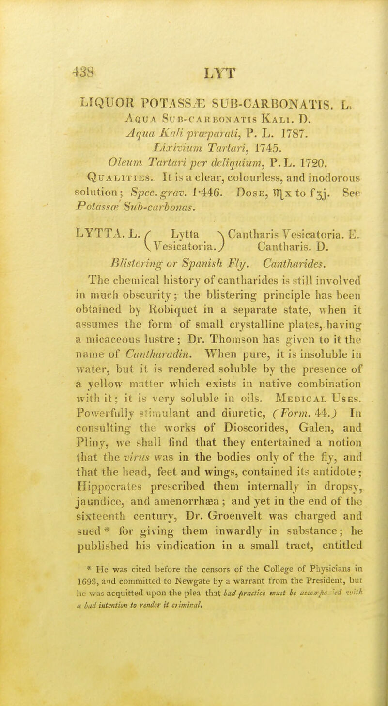 LIQUOR POTASS/E SUB-CARBONATIS. L. Aqua Sub-caubonatis Kali. D. Aepia Kali praiparali, P. L. 1787. Lixivium Tartari, 1745. Oleum Tarlari per deliquium, P. L. 1720. Qualities. It is a clear, colourless, and inodorous solution; Spec.grav. L-4:4^6. Dose, IT^x to f3j. See Pafassff Suh'Carboms. LYTTA. L. / Lytta \ Cantharis Vesicatoria. E. V Yesicatoria.y Cantharis. D. Blistering or Spanish Fly. Cantharides. The chemical history of cantharides is still involved in much obscurity; the blistering; principle has been obtained by Robiquet in a separate state, \vhen it assumes the form of small crystalline plates, having a micaceous lustre ; Dr. Thomson has given to it the name of Ccinlharadin. When pure, it is insoluble in water, but it is rendered soluble by the presence of a yellow matter which exists in native combination with it; it is very soluble in oils. Medical, Uses. Powerfully stiu.ulant and diuretic, (Form. In consulting the works of Dioscorides, Galen, and Pliny, we shall find that they entertained a notion that the virus was in the bodies only of the fly, and that the head, feet and wings, contained its antidote; Hippocrates prescribed them internally in dropsy, jaundice, and amenorrhaga ; and yet in the end of tlic sixteenth century. Dr. Groenvelt was charged and sued * for giving them inwardly in substance; he published his vindication in a small tract, entitled * He was cited before the censors of the College of Physicians in 1G93, and committed to Newgate by a warrant from the President, bur lie was acquitted upon the plea that bad firactiu must be accarpc 'ed t:'i:h u bud intentiun to render it ci Imiral,