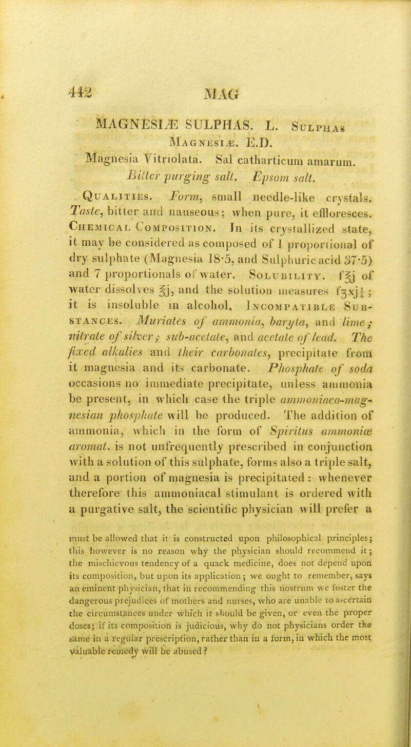 MAGNESIiE SULPHAS. L. Sulphas MAGNJiSIiE. E.D. Magnesia Vitriolata. Sal catharticuiu aniarum. Bilier purging sail. Epsom salt. Qualities. Form, small needle-like crystals. Taste, bitter and nauseous; when pure, it effloresces. Chemical Composition. In its crystallized state, it may be considered as composed of 1 proporiional of dry sulphate (Magnesia 18-5, and Sulphuric acid 37-5) and 7 proportionals of water. Solubilitv. ffj of water dissolves §j, and the solution measures f3xji ; it is insoluble in alcohol. Incompatible Sub- stances. Muriates of ammonia, haryla, and lime; nitrate of silver; sub-acetate, and acetate of lead. The fixed alkalies and their carbonates, precipitate from it magnesia and its carbonate. Phosphate of soda occasions no immediate precipitate, unless ammonia be present, in which case the triple ammo7naco-mag' nesian phosphate will be produced. The addition of ammonia, which in the form of Spiritus ummonice aromat. is not unfrequently prescribed in conjunction with a solution of this sulphate, forms also a triple salt, and a portion of magnesia is precipitated : whenever therefore this ammoniacal stimulant is ordered with a purgative salt, the scientific physician will prefer a must be allowed that it is constructed upon pliilosophical principles; tliis however is no reason why the physician should recommend it; the mischievous tendency of a quack medicine, does not depend upon its composition, but upon its application ; we ought to remember, says an eminent physician, that in recommending this nostrum we foster the dangerous prejudices of mothers and nurses, who are unable to ascertain rhe circumstances under which it should be gnven, or even the proper doses; if its composition is judicious, why do not physicians order the K'ame in a regular prescription, rather than iu a form, in which tlie most valuable remedy will be abused ?