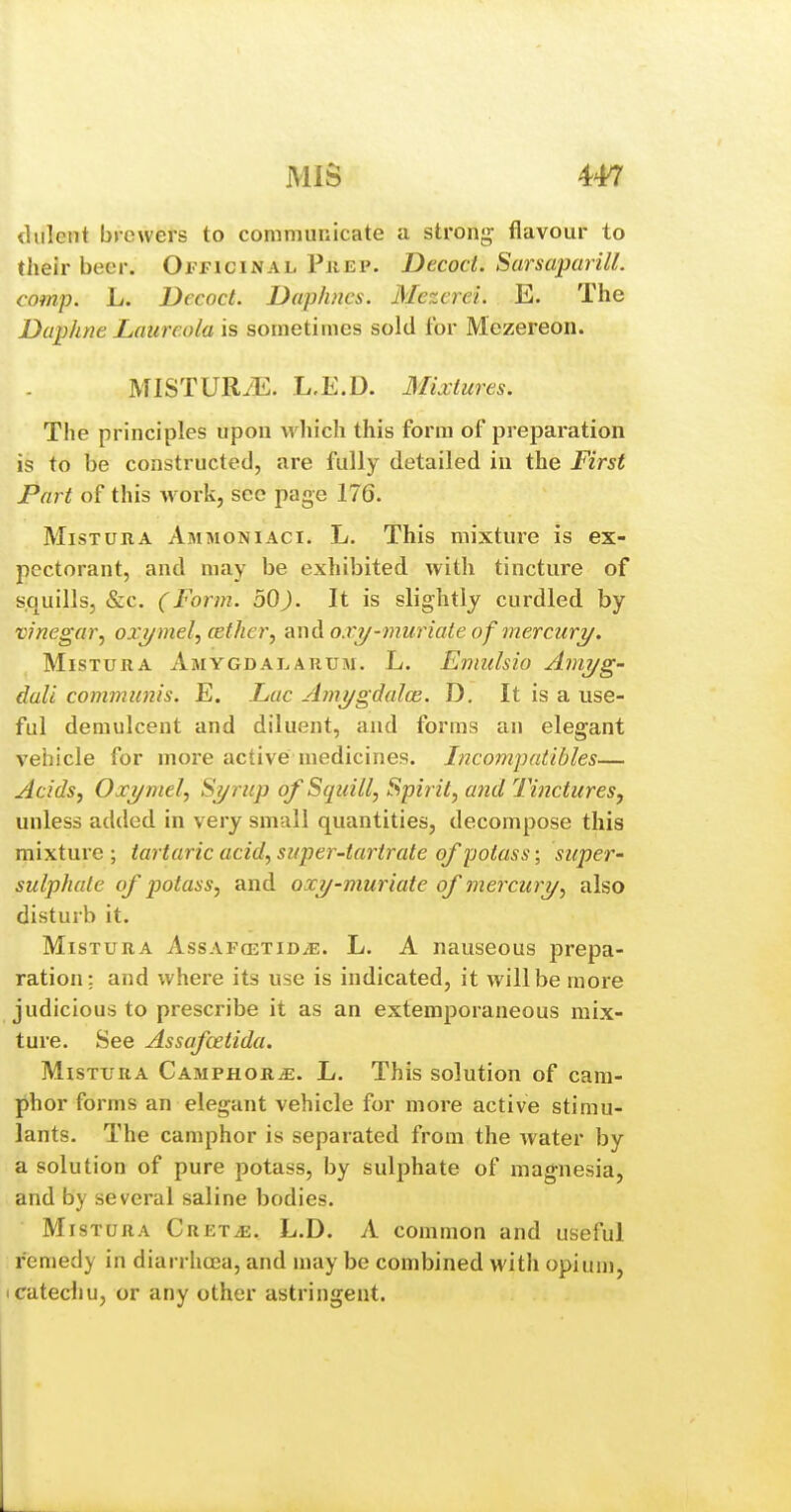 dulent brewers to communicate a strong flavour to their beer. Oi'TICinal PiiEP. Decoct. Sarsaparill. comp. L. Decoct. Daphnes. Mezerei. E. The Daphne Laiircola is sometimes sold for Mezereon. MISTUR/E. L,E.D. Mixtures. The principles upon which this form of preparation is to be constructed, are fully detailed in the First Part of this Avork, sec page 176. MisTURA Ammoniaci. L. This mixture is ex- pectorant, and may be exhibited with tincture of squills, &c. (Form. bO). It is slightly curdled by vinegar^ oxymel^ cethcrj and ox?/-muriate of mercurT/. MisTURA Amygdai.arum. L. Emulsio Ami/g- dali communis. E. Lac Ami/gdalce. D. It is a use- ful demulcent and diluent, and forms an elegant vehicle for more active medicines. Incompatibles— Acids J Ox2/mel, S?/rup of Sqzdll, Spirit, a7id Tinctures, unless added in very small quantities, decompose this mixture; tartaric acid, super-tartrate of potass; super- sulphate of potass, and oxy-muriate of mercury, also disturb it. MiSTURA AssAFojTiDyE. L. A nauseous prepa- ration; and where its use is indicated, it will be more judicious to prescribe it as an extemporaneous mix- ture. See Assafcetida. MisTURA CAMPHORiE. L. This solution of cam- phor forms an elegant vehicle for more active stimu- lants. The camphor is separated from the water by a solution of pure potass, by sulphate of magnesia, and by several saline bodies. MisTURA CRETiE. L.D. A common and useful remedy in diarrhoea, and may be combined with opium, I catechu, or any other astringent.