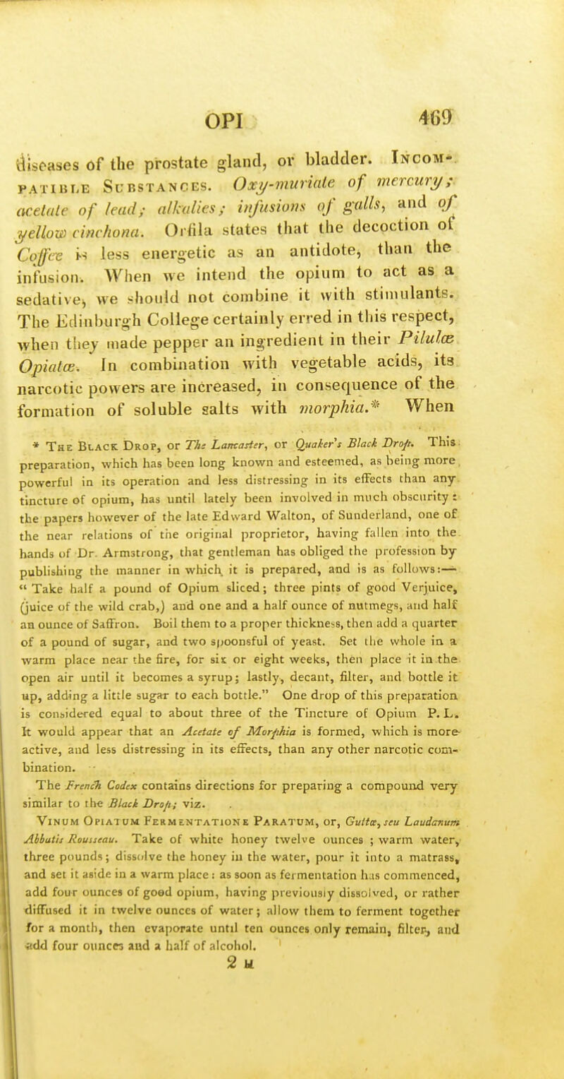 diseases of the prostate gland, or bladder. Incom-. PATiBLE Substances. Oxy-muriale of mercury; acetale of lead; alkalies; infusions of galls, and of yellow cinchona. Oifila states that the decoction of Ccrffce H less energetic as an antidotej than the infusion. When we intend the opium to act as a sedative;, we should not combine it with stiniulants. The Edinburgh College certainly erred in this respect, when thej made pepper an ingredient in their Pilulce Opiates. In combination with vegetable acids, its. narcotic powers are increased, in consequence of the formation of soluble salts with jnorphia.* When * The Black Drop, or TAs LamaHer, or Quaher's Black Drop. This, preparation, which has been long known and esteemed, as being more, powerful in its operation and less distressing in its effects than any. tincture of opium, has until lately been involved in much obscurity i-. the papers however of the late Edward Walton, of Sunderland, one of the near relations of the original proprietor, having fallen into the. hands of Dr. Armstrong, that gentleman has obliged the profession by- publishing the manner in which it is prepared, and is as follows:— Take half a pound of Opium sliced; three pints of good Verjuice, (juice of the wild crab,) and one and a half ounce of nutmegs, and half an ounce of Saffron. Boil them to a proper thickness, then add a quarter of a pound of sugar, and two spoonsful of yeast. Set the whole in a warm place near the fire, for sis or eight weeks, then place it in the open air until it becomes a syrup; lastly, decant, filter, and bottle it up, adding a little sug^r to each bottle. One drop of this preparation is coHbidered equal to about three of the Tincture of Opium P. L. It would appear that an Acetate of Morphia is formed, which is more- active, and less distressing in its effects, than any other narcotic com- bination. The French Codex contains directions for preparing a compound very similar to the Black Dro/i; viz. ViNOM Opiatum Fermentatione Paratum, or, Guitcc,seu Laudanum Abbatis Rousseau. Take of white honey twelve ounces ; warm water, three pounds; diss(;lve the honey in the water, pour it into a matrass, and set it aside in a warm place : as soon as fermentation has commenced, add four ounces of goed opium, having previously dissolved, or rather diffused it in twelve ounces of water; allow them to ferment together for a month, then evaporate until ten ounces only remain, fiiltep, and •add four ounces and a half of alcohol, 2 u