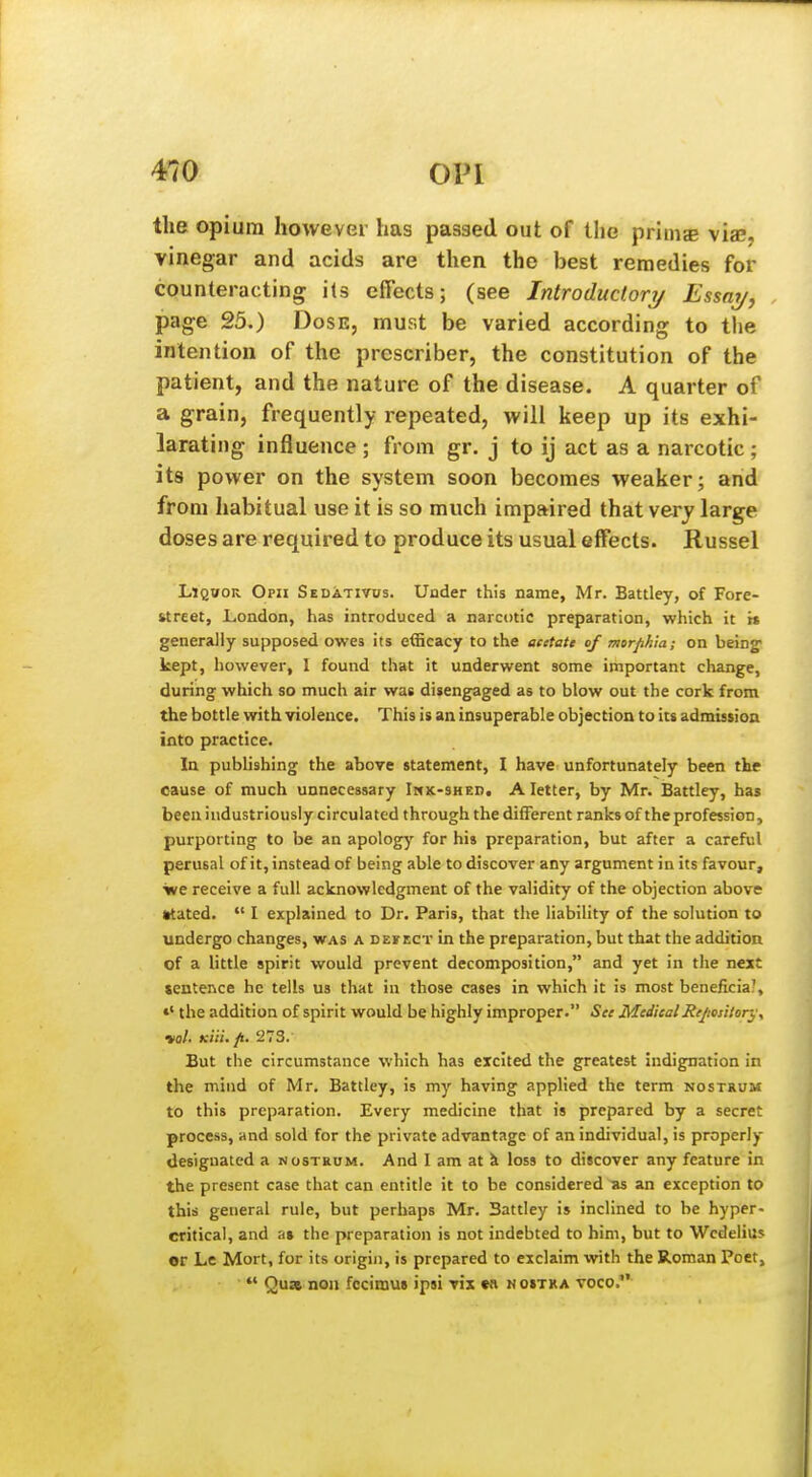 the opium however has passed out of the prims vise, vinegar and acids are then the best remedies for counteracting ils effects; (see Introductori/ Essai/, , page 25.) Dose, must be varied according to the intention of the prcseriber, the constitution of the patient, and the nature of the disease. A quarter of a grain, frequently repeated, will keep up its exhi- larating influence ; from gr. j to ij act as a narcotic; its power on the system soon becomes weaker; and from habitual use it is so much impaired that very large doses are required to produce its usual effects. Russel LlQWOR Opii Sedativus. Under this name, Mr. Battley, of Fore- fctreet, London, has introduced a narcotic preparation, which it i» generally supposed owes its efficacy to the acetate of morphia; on being- kept, however, I found that it underwent some important change, during which so much air was disengaged as to blow out the cork from the bottle with violence. This is an insuperable objection to its admission into practice. In publishing the above statement, I have unfortunately been the cause of much unnecessary Imk-shed. A letter, by Mr. Battley, has been industriously circulated through the different ranks of the profession, purporting to be an apology for his preparation, but after a careful perusal of it, instead of being able to discover any argument in its favour, •we receive a full acknowledgment of the validity of the objection above Mated.  I explained to Dr. Paris, that the liability of the solution to undergo changes, was a dekect in the preparation, but that the addition of a httle spirit would prevent decomposition, and yet in the next sentence he tells us that in those cases in which it is most beneficial, »' the addition of spirit would be highly improper. See MedicalRejtository, vol- Ktii. p. 273. But the circumstance which has excited the greatest indignation in the mind of Mr. Battley, is my having applied the term nostrum to this preparation. Every medicine that is prepared by a secret process, and sold for the private advantage of an individual, is properly designated a nostrum. And I am at i loss to discover any feature in the present case that can entitle it to be considered as an exception to this general rule, but perhaps Mr. Battley is inclined to be hyper- critical, and a« the preparation is not indebted to him, but to Wcdelius «r Le Mort, for its origin, is prepared to exclaim with the Roman Poet,  Qua noil fccimu* ipsi vix w n ostxa voco,