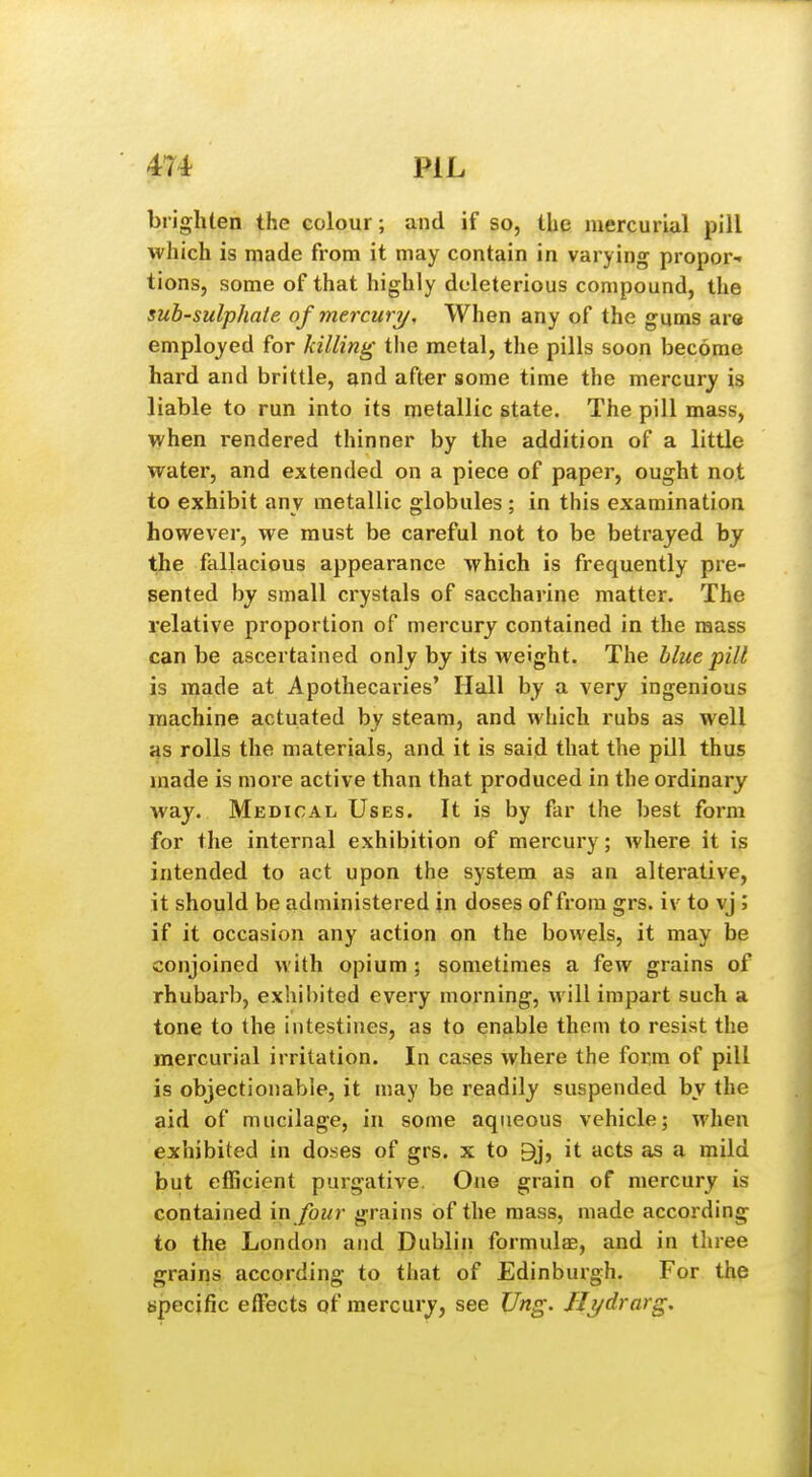 brighten the colour; and if so, the mercurial pill which is made from it may contain in varying propor- tions, some of that highly deleterious compound, the suh-sulphate of mercury. When any of the gums are employed for killing the metal, the pills soon become hard and brittle, and after some time the mercury is liable to run into its metallic state. The pill mass, when rendered thinner by the addition of a little water, and extended on a piece of paper, ought not to exhibit any metallic globules ; in this examination however, we must be careful not to be betrayed by the fallacious appearance which is frequently pre- sented by small ci'ystals of saccharine matter. The relative proportion of mercury contained in the mass can be ascertained only by its weight. The blue pill is made at Apothecaries' Hall by a very ingenious machine actuated by steam, and which rubs as well HS rolls the materials, and it is said that the pill thus made is more active than that produced in the ordinary way. Medical Uses. It is by far the best form for the internal exhibition of mercury; where it is intended to act upon the system as an alterative, it should be administered in doses of from grs. iv to vj ; if it occasion any action on the bowels, it may be conjoined with opium; sometimes a few grains of rhubarb, exhibited every morning, will impart such a tone to the intestines, as to enable them to resist the mercurial irritation. In cases where the form of pill is objectionable, it may be readily suspended by the aid of mucilage, in some aqueous vehicle; when exhibited in doses of grs. x to 9j, it acts as a mild but efficient purgative. One grain of mercury is contained in four grains of the mass, made according to the London and Dublin formulas, and in three grains according to that of Edinburgh. For the specific etfects of mercury, see Ung. JJydrarg.