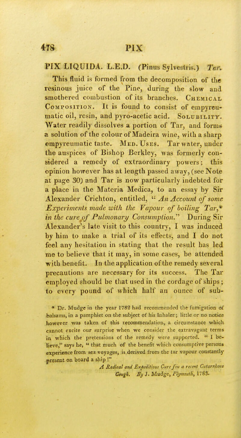 4T8 PIX PIX LIQUIDA. L.E.D. (Pinus Sjlvestris.) Tar. This fluid is formed from the decomposition of the resinous juice of the Pine, during the slow and smothered combustion of its branches. Chemical Composition. It is found to consist of empyreu- matic oil, resin, and pyro-acetic acid. Solubility. Water readily dissolves a portion of Tar, and forms a solution of the colour of Madeira wine, with a sharp empjreumatic taste. Med. Uses. Tar water, under the auspices of Bishop Berkley, was formerly con- sidered a remedy of extraordinary powers; this opinion however has at length passed away, (see Note at page 30) and Tar is now particularly indebted for a place in the Materia Medica, to an essay by Sir Alexander Crichton, entitled, An Account of some Experiments made with the Vapour of boiling Tar,* in the cure of Pulmonary Consumption.^^ During Sir Alexander's late visit to this country, I was induced by him to make a trial of its effects, and I do not feel any hesitation in stating that the result has led me to believe that it may, in some cases, be attended with benefit. In the application of the remedy several precautions are necessary for its success. The Tar employed should be that used in the cordage of ships ; to every pound of which half an ounce of sub- • Dr. Mudge in the year 1782 had recommended the fumigation of balsams, in a pamphlet on the subject of his Inhaler; little or no notice however was taken of this recommendation, a circumstance which cannot excite our surprise when we consider the extravagant terms in which the pretensions of the remedy were supported.  I be- lieve, says he,  that much of the benefit which consumptive persons experience from sea voyages, is.derived from the tar vapour constantly present on board a sliip ! A Radical and Expeditious Curefou a recent Cutarrhout Cough. J. Mudge, Pltftnouth, 1783.
