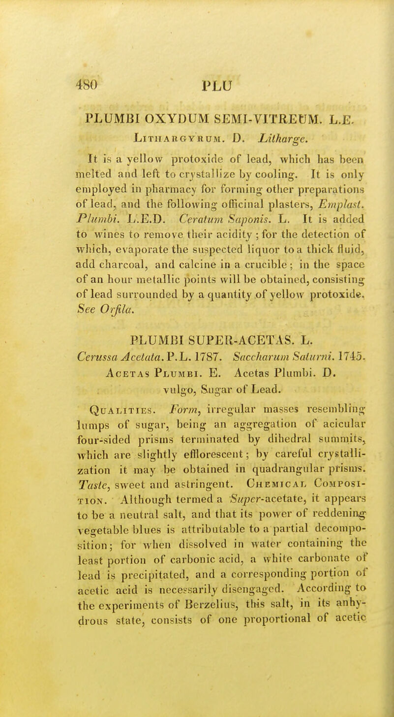 PLUMBI OXYDUM SEMI-VITREtJM. L.E, LiTHARGYRUM. D. Litharge. It is a yellow protoxide of lead, which has been melted and left to crystallize by cooling. It is only employed in pharmacy for forming- other preparations of lead, and the following officinal plasters, Emplast. Plumhi. L.E.D. Ceratum Saponis. L, It is added to wines to remove their acidity ; for the detection of which, evaporate the suspected liquor to a thick fluid, add charcoal, and calcine in a crucible; in the space of an hour metallic points will be obtained, consisting of lead suiTounded by a quantity .of yellow protoxide. See Orfila. PLUMBI SUPER-ACETAS. L. Cerussa Acetata. P.L. 1787. Saccharum Salurni. 174:5. AcETAS PijUmbi. E. Acetas Plumbi. D. vulgo, Sugar of Lead. Qualities. Form, irregular masses resembling lumps of sugar, being an aggregation of acicular four-sided pi-isms terminated by dihedral summits, which are slightly effloresceut; by careful crystalli- zation it may be obtained in quadrangular prisms. Taste, sweet and astringent. Chemical Composi- tion. Although termed a Siqier-acetate, it appears to be a neutral salt, and that its power of reddening vegetable blues is attributable to a partial decompo- sition; for when dissolved in water containing the least portion of carbonic acid, a white carbonate of lead is precipitated, and a corresponding portion of acetic acid is necessarily disengaged. According to the experiments of Berzelius, this salt, in its anhy- drous state, consists of one proportional of acetic