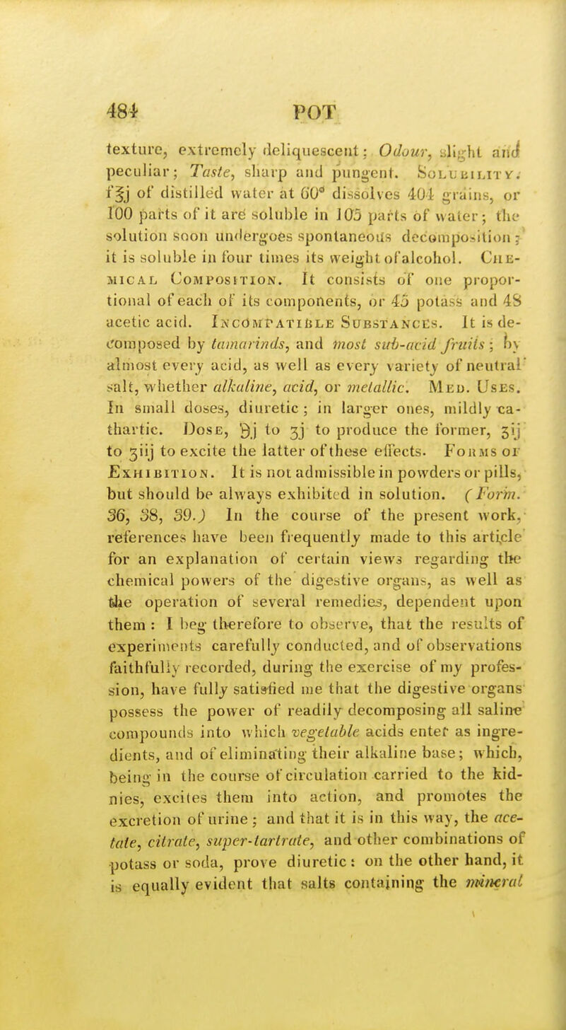 texture, extremely deliquescent: Odour, iill-^ht ahdf peculiar; Taste^ sharp and pungent. Solubilitv. f§j of distilled water at GO** dissolves 401 grains, or 100 pai'ts of it ar^ soluble in 1Q5 parts of water; the solution soon undergoes spontaneous decomposition it is soluble in four times its weight of alcohol. Che- mical Composition. It consists of one propor- tional of each of its components, or 45 potass and 4S acetic acid. IncOmpatiule Substances. It is de- cora posed by tamarinds, and most sirb-acid fruits\)\ almost every acid, as well as every variety of neutral' salt, whether alkaline, acid, or melallic. Meu, Uses. In small doses, diuretic; in larger ones, mildly x:a- thartic. Dose, to 33 to produce the former, 5ij to giij to excite the latter of these eflects. Fohms or Exhibition. It is not admissible in powders or pills, but should be always exhibited in solution. (Form. 36, 38, 39.) In the course of the present work, references have been fi equently made to this arti^cle for an explanation of certain views regarding the chemical powers of the digestive organs, as well as tiie operation of several remedieiJ, dependent upon them : I beg tlierefore to observe, that the results of experin^eiits carefully conducted, and of observations faithfully recorded, during the exercise of my profes- sion, have fully satisfied me that the digestive organs possess the power of readily decomposing all saline compounds into which vegetable acids enter as ingre- dients, and of eliminating their alkaline base; which, being in the course of circulation carried to the kid- nies, excites them into action, and promotes the excretion of urine ; and that it is in this way, the ace- tate, citrate, super-tartrate, and other combinations of potass or soda, prove diuretic: on the other hand, it is equally evident that salts containing the ndnerat