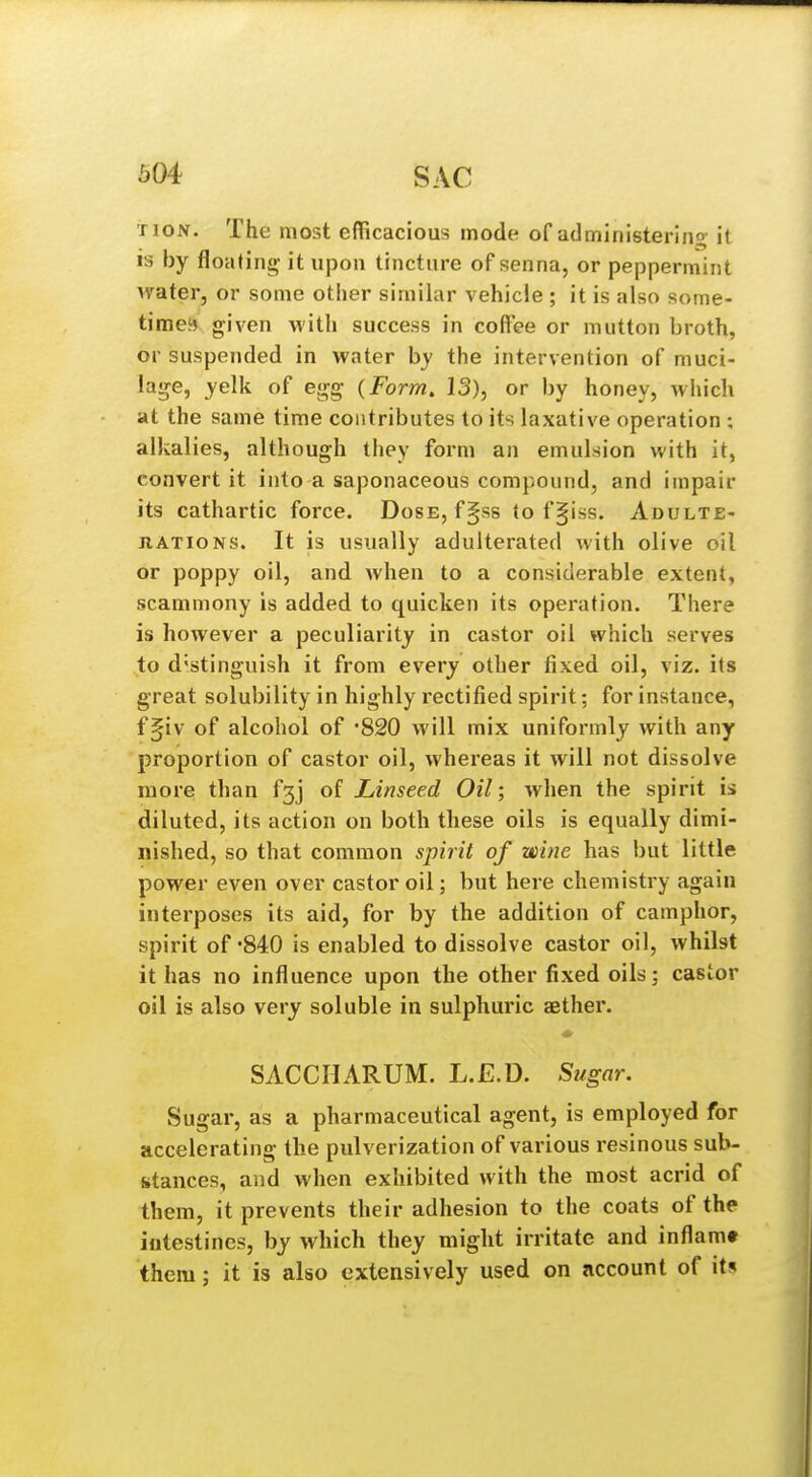 TioN. The most eflicacious mode of administering it is by floating- it upon tincture of senna, or peppermint water, or some otiier similar vehicle ; it is also some- times given with success in coffee or mutton broth, or suspended in water by the intervention of muci- laije, yelk of e<rg {Form. 13), or by honey, which at the same time contributes to its laxative operation ; alkalies, although they form an emulsion with it, convert it into a saponaceous compound, and impair its cathartic force. Dose, f§ss to f^iss. Adulte- JiATiONS. It is usually adulterated with olive oil or poppy oil, and when to a considerable extent, scammony is added to quicken its operation. There is however a peculiarity in castor oil which serves to d'stinguish it from every other fixed oil, viz. its great solubility in highly rectified spirit; for instance, f§iv of alcohol of -820 will mix uniformly with any proportion of castor oil, whereas it will not dissolve more than f3j of Linseed Oil; when the spirit is diluted, its action on both these oils is equally dimi- nished, so that common spirit of wine has but little power even over castor oil; but here chemistry again interposes its aid, for by the addition of camphor, spirit of -840 is enabled to dissolve castor oil, whilst it has no influence upon the other fixed oils; castor oil is also very soluble in sulphuric aether. SACCHARUM. L.E.D. Sugar. Sugar, as a pharmaceutical agent, is employed for accelerating the pulverization of various resinous sub- stances, and when exhibited with the most acrid of them, it prevents their adhesion to the coats of the intestines, by which they might irritate and inflam* them; it is also extensively used on account of its