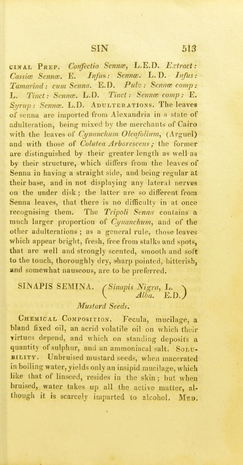ci^AL Prep. Confectio Sennce, L.E.D. Extract: Cassim Sewwa;. E. Jw/i/s; Sennce. L. D. Infus: Tamarind: cum Senna. E.D. Pulv: Sennce comp: L. Tinct: Sennce. L.D. Tincl: Sennce comp: E. Si/rup: Sennce. L.D. Adui.ter ations. The leaves of senna are imported from Alexandria in m state of adulteration, being- mixed by the merchants of Cairo with the leaves of Cynanchiim Oleafolium, (Arguel) and with those of Colulea Arhorescens; the former are distinguished by their greater length as well as by their structure, which differs from the leaves of Senna in having a straight side, and being regular at their base, and in not displaying any lateral nerves on the under disk ; the latter are so different from Senna leaves, that there is no difliciilty in at once recognising them. The Tripoli Senna contains a much larger proportion of Cj/nanchum, and of the other adulterations ; as a general rule, those leaves which appear bright, fresh, free from stalks and spots, that are well and strongly scented, smooth and soft to the touch, thoroughly dry, sharp pointed, bitterish, and somewhat nauseous, are to be preferred. SIN APIS SEMINA. fSinapis Nigra, L. \ V Alba. E.D.y Mustard Seeds, Chemical Composition. Fecula, mucilage, a bland fixed oil, an acrid volatile oil on which their yirtues depend, and which on standing deposits a quantity of sulphur, and an ammoniacal salt. Solu- bility. Unbruised mustard seeds, when macerated in boiling water, yields only an insipid mucilage, which like that of linseed, resides in the skin; but when bruised, water takes up all the active matter, al- though it is scarcely imparted to alcohol. Med.