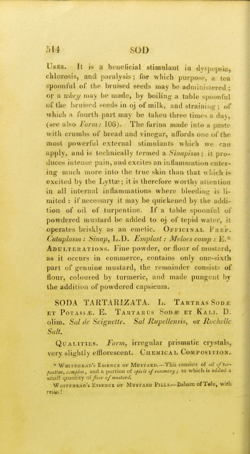 Uses. It is a beneficial stimulant iti dys])e[jsiu, chlorosis, and paial^'sis ; for ^v hich purposr, u (ea spoonful of the bruised seeds n»ay be adiniiiisiered ; or a mhey may be made, by boiling a table spoonful of the bruised tweeds in oj of milk, and strainiiisr; of which a fourth part may be taken three times a day, (see also Form: 106). The farina made into a paste with crumbs of bread and vinegar, aflbrds one of the most powerful external stimulants which we can apply, and is technically termed a Sinapism', it pro- duces intense pain, and excites an inflammation enter- ing much more into the true skin than that winch is excited by the Lyttae; it is therefore worthy attention in all internal inflan)mations where bleediiii>- is li- mited : if necessary it may be quickened by the addi- tion of oil of turpentine. If a table spoonfiil of powdered mustard bo added to oj of tepid water, it operates briskly as an emetic. Officinal Phep, Cataplasm : Sinap, L.D. Emplast: Meloes comp : K/' Adulteratioiss. Fine powder, or flour of mustard, as it occurs in commerce, contains only one-sixth part of genuine mustard, the remainder consist;-: of flour, coloured by turmeric, and made pungent by the addition of powdered capsicum. SODA TARTARIZATA. L. Tartras Sod.i^ ET PoTASsiE. E. Tartarus Son^ et Kali. D. olim. Sal de Seignette. Sal Rupellensis, or Ruchellc Salt. Qualities. Form, irregular prismatic crystals, very slightly efflorescent. Chemical Composition. * Whitehead's Essence or Mdstard.—This consists of o/7 o/ft/r- fientine, camphot, and a portion of sfiii it of rosemary ; to which is added a imall cjuantity oijlour of mustard. Whitehead's Essence of Mu»tard Pills.—Balsam of Telu, with