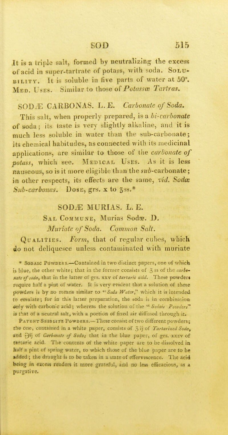 It Is a triple salt, formed by neutralizing- the excess of acid in super-tartrate of potass, with soda. Solu- bility. It is soluble in five parts of water at 50°. Med. Uses. Similar to those of PotasscB Tarlras. SODJE CARBONAS. L.E. Carbonate of Soda. This salt, when properly prepared, is a hi-carhonate of soda; its taste is very slightly alkaline, and it is much less soluble in water than the sub-carbonate; its chemical habitudes, as connected with its medicinal applications, are similar to those of tlie carbonate of potass, which see. Medical Uses. As it is less nauseous, so is it more eligible thun the 5w6-carbonate; in other respects, its effects are the same, vid. Sodce Sub-carboms. Dose, grs. x to 53s.* SOD^ MURIAS. L. E. Sal CoM?riuNE, Murias Sodae. D. Muriate of Soda. Common Salt. Ql'^alities. Form, that of regular cubes, which do not deliquesce unless contaminated Avith muriate * SoDAic Powders.—Contained in two distinct papers, one of wliich is blue, the other white; that in the former consists of 5 ss of the; carbe- rntte of soda, that in the latter of grs. xxv of tartaric acid. These powder* require half a pint of water. It is very evident that a solution of these powders is by no means similar to  Sodu Water which it is intended to emulate; for in this latter preparation, the soda is in combinaiion Only with carbonic acid; whereas the solution of the  Soilaic Powders is that of a neutral salt, with a portion of fi.ced air diffused through it. Patent Seidlitz Powders.—These consist of tv/o different powders; the one, contained in a white paper, consi.'its of 5 'j of Tartarizcd Soda, and ^ij of CarbonrJi of Soda; that in the blue paper, of grs. xxxv of tartaric acid. The contents of the white paper are to be dissolved in half a pint of spring water, to which those of the blue paper are to be added; the draught is to be taken in a state of effervescence. The acid being in excess renders it more grateful, and no less efficacious, as a purgative.