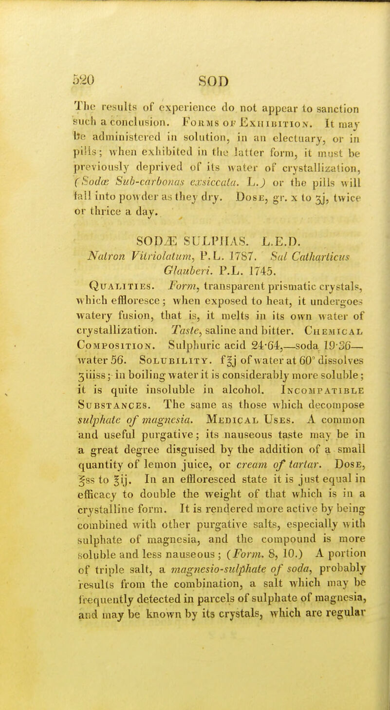 The results of experience do not appear to sanction such a conclusion. Forms oi- Exhibition. It may lie administered in solution, in an electuary, or in pills; when exhibited in the latter form, it must be previously deprived of its water of crystallization, (Sodce Sub-carbonas exsiccala. L.) or the pills will fall into powder as they dry. Dose, gr. x to 3j, twice or thrice a day. SODiE SULPHAS. L.E.D. Natron Viiriolatum, P. L. 1787. Sal Calharticus Glauberi. P.L. 1745. Qualities. Form, transparent prismatic crystals, which effloresce ; when exposed to heat, it undergoes watery fusion, that is, it melts in its own water of crystallization. Tas^e, saline and bitter. Chemical Composition. Sulphuric acid 24'64,—soda 19 36— water 56. Solubility. f§j of water at 60'dissolves 3iiiss; in boiling water it is considerably more soluble; it is quite insoluble in alcohol. Incompatible Substances. The same as those which decompose sulphate of magnesia. Medical Uses. A common and useful purgative; its nauseous taste may be in a great degree disguised by the addition of a small quantity of lemon juice, or cream of tartar. Dose, ^ss to §ij. In an effloresced state it is just equal in efficacy to double the weight of that which is in a crystalline form. It is rendered more active by being combined with other purgative salts, especially with sulphate of magnesia, and the compound is more soluble and less nauseous ; {Form. 8, 10.) A portion of triple salt, a magnesio-sulphate of soda, probably results from the combination, a salt which may be irequently detected in parcels of sulphate of magnesia, and may be known by its crystals, which are regular