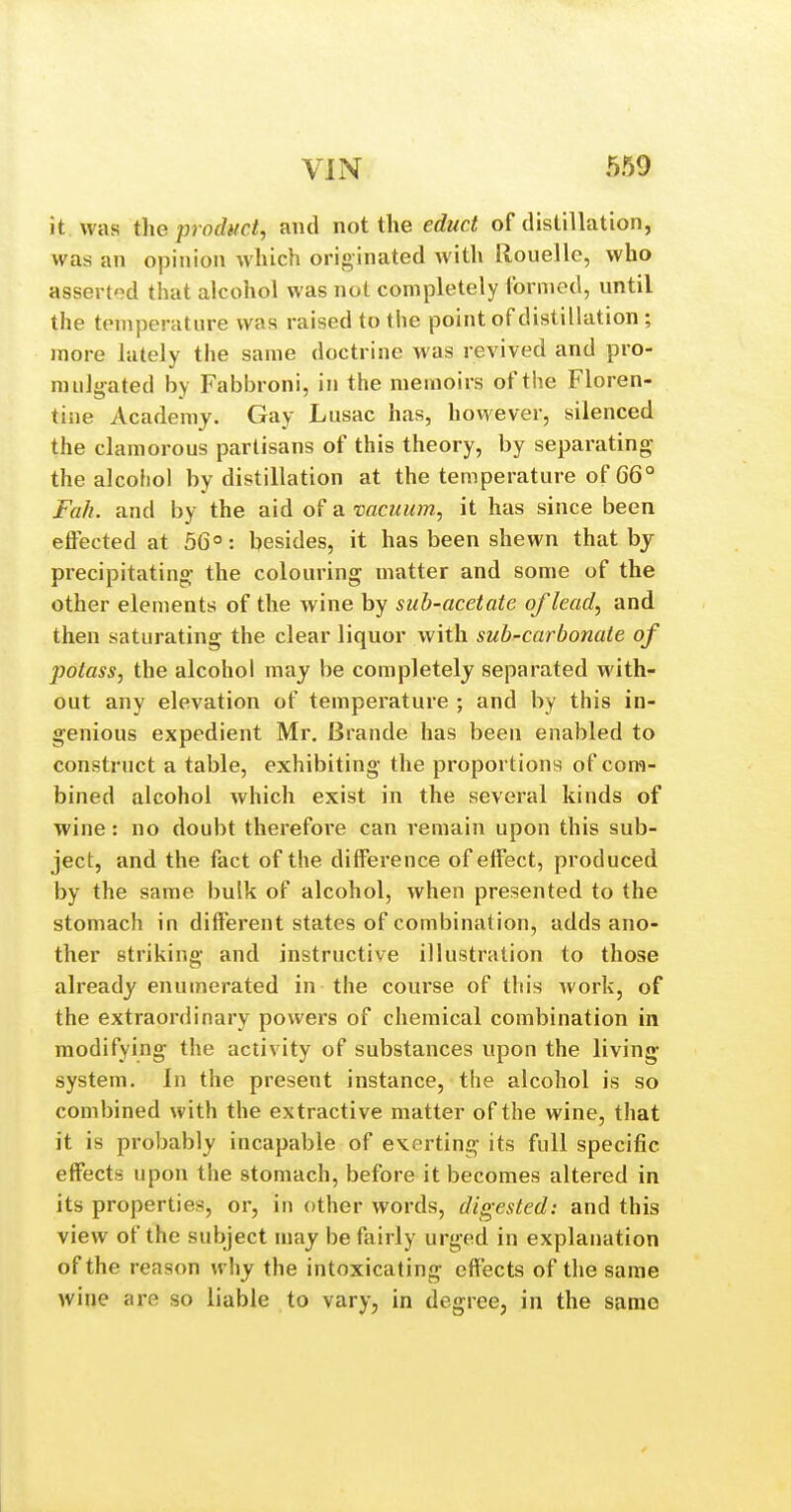 it was the product, and not the educt of distillation, was an opinion which originated with Rouelle, who assei-tod that alcohol was not completely formed, until the temperature was raised to the point of distilkition; more lately the same doctrine was revived and pro- mulgated by Fabbroni, in the memoirs of the Floren- tine Academy. Gay Liisac has, however, silenced the clamorous partisans of this theory, by separating the alcohol by distillation at the temperature of 66° Fa/i. and by the aid of a vacuinn, it has since been effected at 56°: besides, it has been shewn that by precipitating- the colouring matter and some of the other elements of the wine by sub-acetate of lead, and then saturating the clear liquor with sub-carbonate of potass, the alcohol may be completely separated with- out any elevation of temperature ; and by this in- genious expedient Mr, Brande has been enabled to construct a table, exhibiting the proportions of com- bined alcohol which exist in the several kinds of wine: no doubt therefore can remain upon this sub- ject, and the fact of the difference of effect, produced by the same bulk of alcohol, when presented to the stomach in different states of combination, adds ano- ther striking and instructive illustration to those already enumerated in the course of this work, of the extraordinary powers of chemical combination in modifying the activity of substances upon the living- system. In the present instance, the alcohol is so combined with the extractive matter of the wine, that it is probably incapable of exerting its full specific effects upon the stomach, before it becomes altered in its properties, or, in other words, digested: and this view of the subject may be fairly urged in explanation of the reason why the intoxicating effects of the same wine are so liable to vary, in degree, in the same