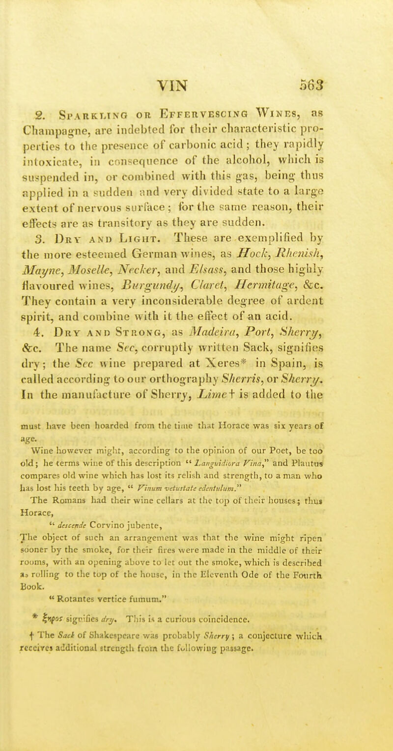 2. Sparkt.ing or EFFEnvESCiNG Wines, as Champagne, are indebted for their characteristic pro- perties to the presence of carbonic acid ; they rapidly intoxicate, in consequence of the alcohol, which is suspended in, or combined with this gas, being- thus applied in a sudden and very divided state to a large extent of nervous surface; for the same reason, their effects are as transitory as they are sudden. 3. Dry and Light. These are exemplified by the more esteemed German wines, as Jlock, Rhmish^ Mcii/ne, Moselle, Necker, and Elsass, and those highly flavoured wines, Burgundj/, Claret, Hermitage, &c. They contain a very inconsiderable degree of ardent spirit, and combine with it the effect of an acid. 4. Dry and Strong, as Madeira, Port, SherrT/, Sec. The name Sec, corruptly written Sack, signifies dry; the Sec wine prepared at Xeres* in Spain, is called according to our orthography Sherris, or Sherrj/^ In the manufacture of Sherry, Limef is added to the must liave been hoarded from the time that Horace was six years of age. Wine however might, according to the opinion of our Poet, be too old; he terms wine of this description  Languidiora Vina and Plautus compares old wine which has lost its reh'sh and strength, to a man who has lost his teeth by age,  Vinum vetustate edentulum. The Romans had their wine cellars at the top of their houses; thus Horace,  descende Corvino jubente, Tiie object of such an arrangement was that the wine might ripen sooner by the smoke, for their fires were made in the middle of their rooms, with an opening above to let out the smoke, which is described as rolling to the top of the house, in the Eleventh Ode of the Fourth Book.  Rotantes vertice fumum. * f>jf()y signifies dry. This is a curious coincidence. f The Sact of Shakespeare was probably Sherry ; a conjecture which receives additional strength from the fullowing passage.