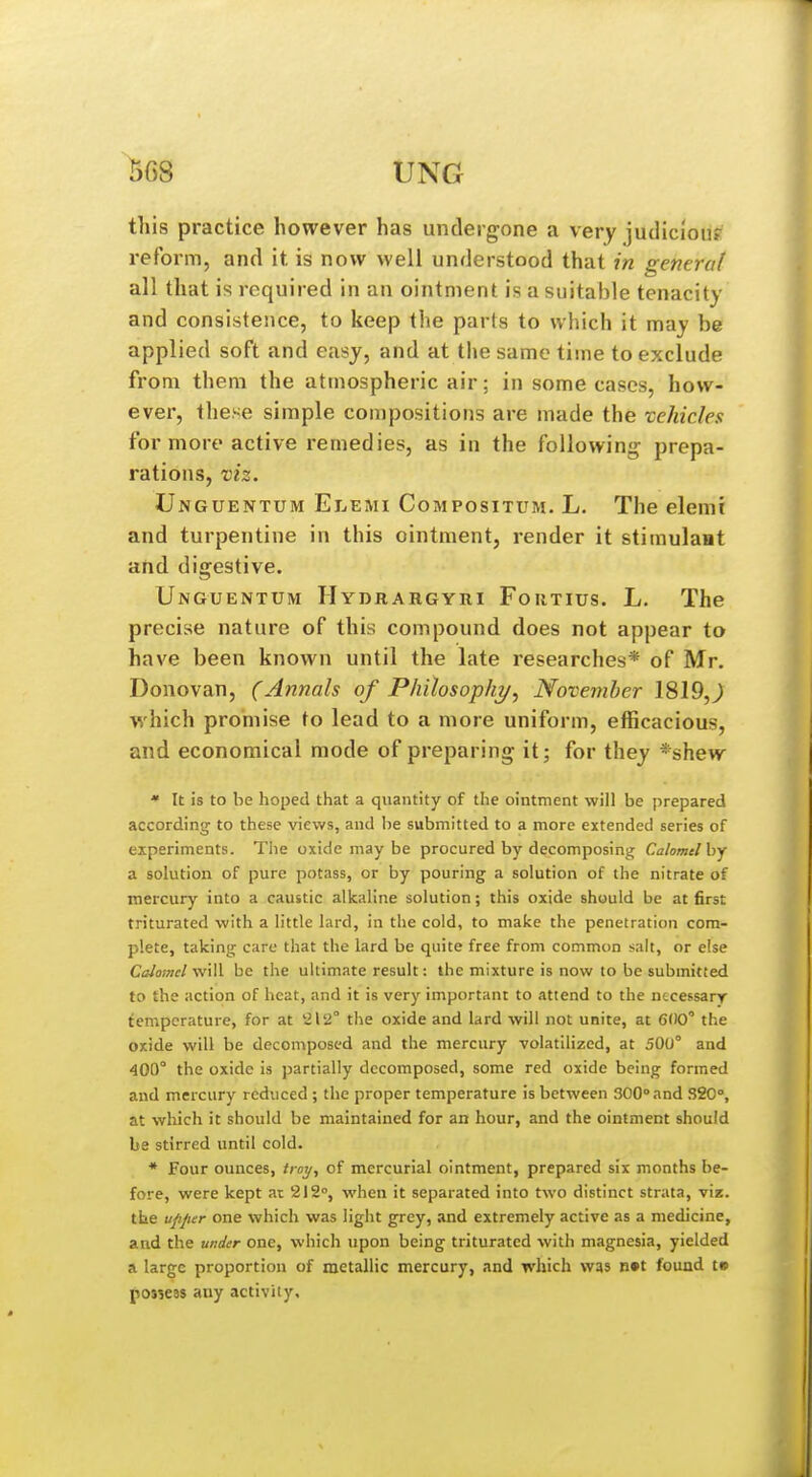 13G8 this practice however has undergone a very judicious reform, and it is now well understood that in general all that is required in an ointment is a suitable tenacity and consistence, to keep the parts to which it may be applied soft and easy, and at the same time to exclude from them the atmospheric air; in some cases, how- ever, these simple compositions are made the vehicles for more active remedies, as in the following prepa- rations, viz. Unguentum Elemi Compositum. L. The elemi and turpentine in this ointment, render it stiraulaat and digestive. Unguentum IIydrahgyri Fortius. L. The precise nature of this compound does not appear to have been known until the late researches* of Mr. Donovan, (Annals of Philosopht/, November 1819,^ which promise to lead to a more uniform, efficacious, and economical mode of preparing it; for they *shew  It is to be hoped that a quantity of the ointment will be prepared according to these views, aud be submitted to a more extended series of experiments. The oxide may be procured by decomposing Calomel by a solution of pure potass, or by pouring a solution of the nitrate of mercury into a caustic alkaline solution; this oxide should be at first triturated with a little lard, in the cold, to make the penetration com- plete, taking care that the lard be quite free from common salt, or else Calotnel vfill be the ultimate result: the mixture is now to be submitted to the action of heat, and it is very important to attend to the necessary temperature, for at '2lS!° the oxide and lard will not unite, at 600' the oxide will be decomposed and the mercury volatilized, at 500° and 400° the oxide is partially decomposed, some red oxide being formed and mercury reduced ; the proper temperature is between 300°and 320°, at which it should be maintained for an hour, and the ointment should be stirred until cold. * Four ounces, iroy, of mercurial ointment, prepared six months be- fore, were kept at 212°, when it separated into two distinct strata, viz. the ufijier one which was light grey, and extremely active as a medicine, and the under one, which upon being triturated with magnesia, yielded a large proportion of metallic mercury, and which was n»t found t» f osieas any activity.