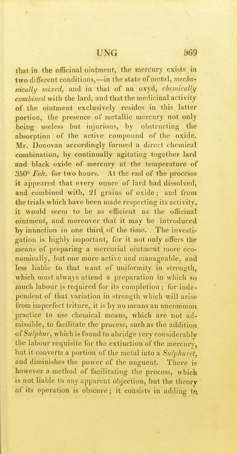 that in the officinal ointment, the mercury exists in two diiferent conditions,—in the state of metal, mechat nicalli/ mixed, and in that of an oxyd, chemicaUy combined with the lard, and that the medicinal activity of the ointment exclusively resides in this latter portion, the presence of metallic mercury not only being useless but injurious, by obstructing the absorption of the active compound of the oxide. Mr. Donovan accordingly formed a direct chemical combination, by continually agitating together lard and black oxide of mercury at the temperature of 350° Fah. for two hours. At the end of the processs it appeared that every ounce of lard had dissolved, and combined with, 21 grains of oxide; and from the trials which have been made respecting its activity, it would seem to be as efficient as the officinal ointment, and moreover that it may be introduced by inunction in one third of the time. The investii- gation is highly important, for it not only offisrs the means of preparing a mercurial ointment more eco- nomically, but one more active and manageable, and less liable to that want of uniformity in strength, which must always attend a preparation in which so much labour is required for its completion ; for inde- pendent of that variation in strength which will arise from imperfect triture, it is by no means an uncommon practice to use chemical means, which are not ad- missible, to facilitate the process, such as the addition Sulphur, which is found to abridge very considerably the labour requisite for the extinction of the mercury, but it converts a portion of the metal into a Sulphuret, and diminishes the power of the unguent. Tlaere is however a method of facilitating the process, which is not liable to any apparent objection, but the theory pf its operation is obscure; it consists in adding tcv