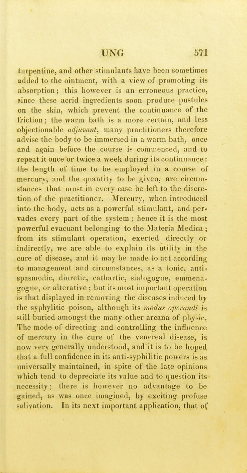 turpentine, and other stimulants have been sometimes added to the ointment, with a view of promoting its absorption; this however is an erroneous practice, since these acrid ingredients soon produce pustules on the skin, which prevent tlie continuance of the friction; the warm bath is a more certain, and less objectionable adjuvant, many practitioners therefore advise the body to be immersed in a warm bath, once and again before the course is commenced, and to repeat it once or twice a week during its continuance: the length of time to be employed in a course of mercury, and the quantity to be given, are circum- stances that must in every case be left to the discre- tion of the practitioner. Mercury, when introduced into the body, acts as a powerful stimulant, and per- vades every pai't of the system ; hence it is the most powerful evacuant belonging to the Materia Medica ; from its stimulant operation, exerted directly or indirectly, we are able to explain its utility in the cure of disease, and it may be made to act according to management and circumstances, as a tonic, anti- spasmodic, diuretic, cathartic, sialogogue, emmena- gogue, or alterative ; but its most important operation is that displayed in removing the diseases induced by the syphylitic poison, although its modus operandi is still buried amongst the many other arcana of pliysic. The mode of directing and controlling the influence of mercury in the cure of the venereal disease, is now very generally understood, and it is to be hoped, that a full confidence in its anti-syphilitic powers is as. universally maintained, in spite of the late opinions, which tend to depreciate its value and to question its necessity; there is however no advantage to be gained, as was once imagined, by exciting profuse salivation. In its next important application, that of