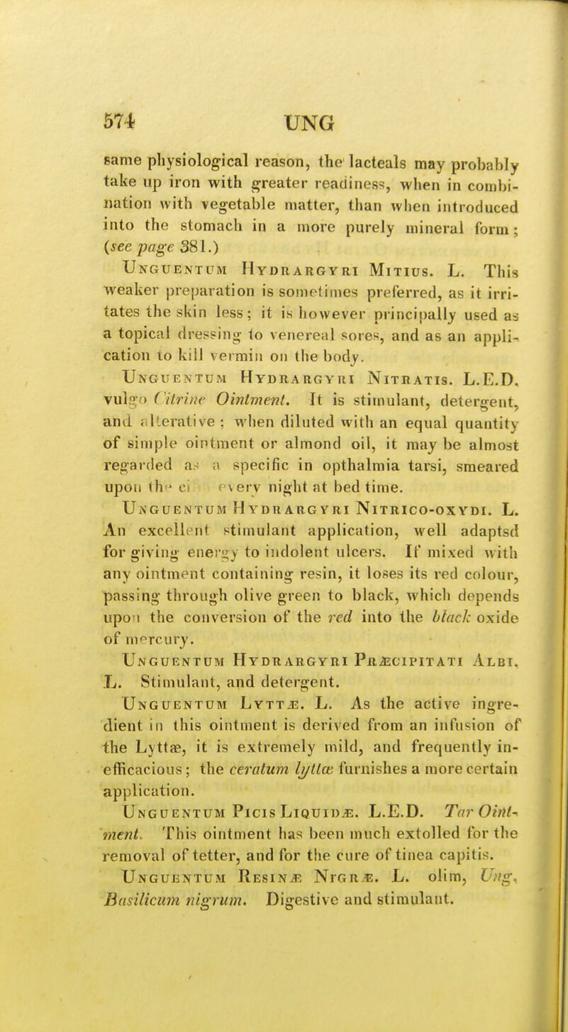 same physiological reason, the lacteals may probably take up iron with greater readiness, when in combi- nation Avith vegetable matter, than when introduced into the stomach in a more purely mineral form; (see page 381.) Unguentum Hyduargyri Mitius. L. This weaker preparation is sometimes preferred, as it irri- tates the skin less; it is however principally used as a topical dressing to venereal sores, and as an appli- cation to kill vermin on the body. Unguentum Hydrargyui Nitratis. L.E.D. vu]f?;o Citrine Ointment. It is stimulant, detergent, and riIterative : when diluted with an equal quantity of simple ointment or almond oil, it may be almost regarded an ;\ specific in opthalmia taisi, smeared upon th ci ('\erv night at bed time. Unguentum Hydrargyri Nitrico-oxydi. L. An excellent stimulant application, well adaptsd for giving enei'gy to indolent ulcers. If mixed with any ointment containing resin, it loses its red colour, passing through olive green to black, which depends upon the conversion of the red into the black oxide of m<^rcury. Ungurntum Hydrargyri Pr^^cipitati Albi. L. Stimulant, and detergent. Unguentum Lyttj3. L. As the active ingre- dient in this ointment is derived from an infusion of the Lyttae, it is extremely mild, and frequently in- efficacious ; the ceratum Ij/tice furnishes a more certain application. Unguentum Picis LiQuin.«. L.E.D. Tar Oint- ment. This ointment has been much extolled for the removal of tetter, and for the cure of tinea capitis. Unguentum Resinjs NrGR^. L. olim, Ung, Basilicum nigrum. Digestive and stimulant.