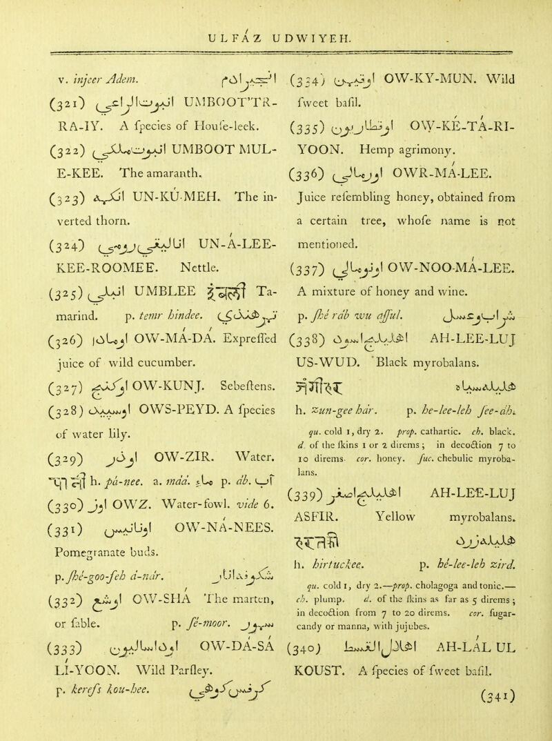 U L FA Z U D W I YEH. V. tnjeer Adem. ^' (32O UMBOOT'TR- RA-IY. A fpecies of Floule-leek. (322) UMBOOTMUL- E-KEE. The amaranth. (323) UN-KU MEH. The in- verted thorn. (324) (^^jj^JUl UN-A-LEE- KEE-ROOMEE. Nettle. (325) ^aJI UMBLEE g^-^^ Ta- marind, p. temr hindee. (^CkX^ 'S (326) )0>Uj1 OW-MA-DA. Expreffed juice of wild cucumber. (327) ^/^lOW-KUNJ. Sebeftens. (328) cXxA^^l OWS-PEYD. A fpecies of water lily. (329) OW-ZIR. Water. Tjl ^ h. pa-nee. a. mad. p. db. l^jI (330) J^l OVVZ. Water-fowl, vide 6. (331) ^aJU^I OW-NA-NEES. Pome2i'anate buds. ^, Jhe-goo-feh d-nar. _^tljL\j^X3j (332) 0\V-SHA The marten, or fable. p. fe-moor. jj^u^ (333) ^^j^aJUIc^jI OW-DA-SA LI-YOON. Wild ParQey. p. kerefs kou-hee. f^^jS^fj^jf (354) {^^aIvjI OW-KY-MUN. Wild fweet bafil. (335) OW-KE-TA.RI- YOON. Hemp agrimony. (336) (JUjjl OWR-MA-LEE. Juice refembling honey, obtained from a certain tree, whofe name is not mentioned. (337) ^JUjJjl OW-NOO-MA-LEE. A mixture of honey and wine. p. JJoe rdb wu ajful. (338) c^_*>^IgA/l^l AH-LEE-LUJ US-WUD. 'Black myrobalans. h. zun-gee hdr. p. he-lee-leh Jee-dhi. qu. cold I, dry 2. /iru/i. cathartic, ch. black. d. of the fkins i or 2 direms ; in deco£lion 7 to 10 direms. cor. Iioney. fuc. chebulic myroba- lans. (339) ^iuol^Ax.ybl AH-LEE-LUJ ASFIR. Yellow myrobalans. h. hirtuckee. p. he-lee-leh zird. qu. cold I, dry 2.—prop, cholagoga and tonic.— ch. plump. d. of the flcins as far as 5 direms ; in decodlion from 7 to 20 direms. cor. fugar- candy or manna, with jujubes. (340; L>^aJ|JJ.^I AH-LAL ul KOUST. A fpecies of fweet bafil (341)