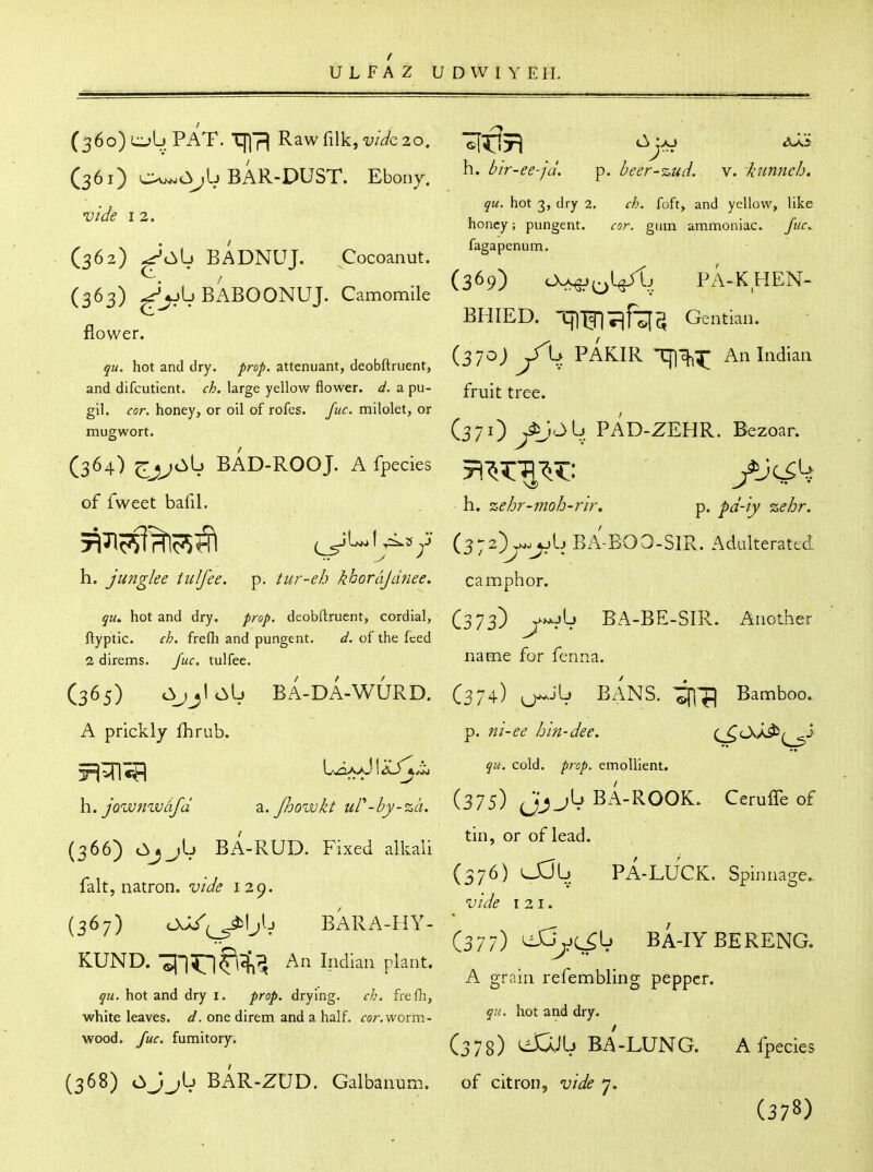 / U L F A Z U D W I Y EII. C361) c:^^jb BAR-DUST. Ebony. h. Z^/r-^-^-/,/. p. deer-zuci. N. htnneb. .J qu. hot -7, dry 2. ch. foft> and yellow, like Vide 12. u • /• honey; pungent. cor. gum ammoniac. C362) ^'c^b bAdNUJ. Cocoanut. ^^^^P^' ^. / (369) cWj/.vI^j PA-KHEN- (363) ->V>L. BABOONUJ. Camomile ^ ... ^ BHIED. TflTJITirTI^ Gentian, flower. I ^ I i-t . . , , ,„ , (370) /b PAKIR Tng^r An Indian hot and dry. /re/, attenuant, deobltruent, ^-^' ^ J v niT'i^ and difcutient. ch. large yellow flower, d. a pu- fruit tree, gil. cor. honey, or oil of rofes. Juc. milolet, or , mugwort. (37O y^'->^. PAD-ZEHR. Bezoar. (364) ^jj^cIyL. BAD-ROOJ. A fpecies t^'^^'^-^^^: ^Jc^^ of fweet bafil. h. %ehr-moh-rir. p. pd-iy %ehr. 5^^P^fHlc^^ (^L.l^»^j' (372)^^bBA-B03-SlR. Adulterated h. junglee tulfee. p. tur-eh khordJd?iee. camphor. jM. hot and dry. prop, deobftruent, cordial, (373) y->*jL) BA-BE-SIR. Another ftyptic. ch. frefli and pungent. d. of the feed 2direms. Juc. tulfee. i^ame for fenna. (365) BA-DA-WURD. (374) ^Jb BANS. ^^iJI Bamboo. A prickly fhrub. p. ni-ee hin-dee. (^cX/Jb^i ^^c^ I^JIaJ^^ cold. ;r^^. emollient. h.jowmvdfd z.Jhowkt ur-by-%d. (375) jb BA-ROOK. Ceruffe of tin, or of lead. (366) Ojjb BA-RUD. Fixed alkali fait, natron, vide 129. (376) U3b PA-LUCK. Spinnage. vide 121. (367) OJ/. ^Ijb BARA-HY-  , ^ . / ^-^ >r (377) ^yL^I-^ BA-IYBERENG. KUND. ^l^^l^^ An Indian plant. ^  A grain refembling pepper. qu. hot and dry i. prop, drying. ch. frefh, white leaves, d. one direm and a half. for. worm- ^^y* wood. fumitory. (^^g) BA-LUNG. A fpecies (368) OJ^b BAR-ZUD. Galbanum. of citron, vide j. (378)