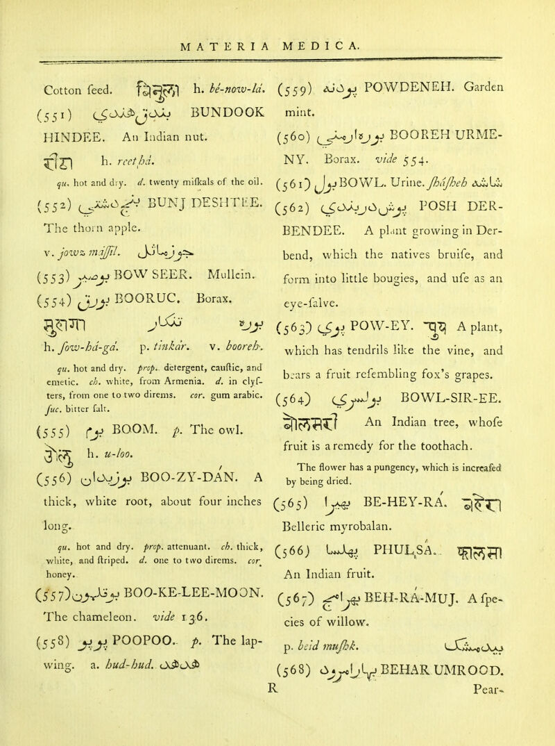 Cotton feed. fij^c^^l h. be-now-ld. (551) c^Oj^iJiJcXJu BUNDOOK HINDEE. An Lidian nut. h. rccthd. qu. hot and dry. d. twenty mifkals of the oil. (552) i^^^^ SUNJ DESHTliE. The thoi n apple. (553) ,A^^ BOW SEER. Mullein. (554) (JJJ^ BOORUC. Borax. 43 J h.. fow-hd-gd. ^. tifikdr. v. boor eh. qu, hot and dry. prop, detergent, cauftic, and emetic, ch. white, from Armenia, d. in clyf- ters, from one to two direms. cor. gum arabic. Juc. bitter fait. (555) BOOM. The owl. h. u-loo. (556) ^\CK^J^ BOO-ZY-DAN. A thick, white root, about four inches long.. qu. hot and dry. prop, attenuant. ch. thick, white, and ftriped. d. one to two direms. rar honey. (55 7)^^^iijj BOO-KE-LEE-MOON. The chameleon, vide 136. (558) ^.^jPOOPOO- p. The lap- wing, z. hud-hud. Cs^O^ (559) ^uO^. POWDENEH. Garden mint. (560) ^J^jhjjj BOOREFi URME- NY. Borax, vide 554. (561) J^:»BOVv^L. Vvmt.Jhd/heh (562) c^o;^jjO(jXjj POSH DER- BENDEE. A plant growing in Der- bend, which the natives bruife, and form into little bougies, and ufe as an eye-falve. (563) POW-EY. nq^l A plant, which has tendrils like the vine, and bjars a fruit rcfembling fox's grapes. (564) ^j^^ji BOWL-SIR-EE. ©Tlc^TlI^T Indian tree, whofe fruit is a remedy for the toothach. The flower has a pungency, which is incrcafed by being dried. (565) Ljx^ BE-HEY-RA, -j^^ Belleric myrobalan. (566) PHULSA.. -q^jiSKI An Indian fruit. (567) ^I^^ BEH-RA-MUJ. Afpe^ cies of willow, p. held mujhk. 03j^.^<A<o (568) cVj^L'ly BEHAR UMROOD. R Pear<^