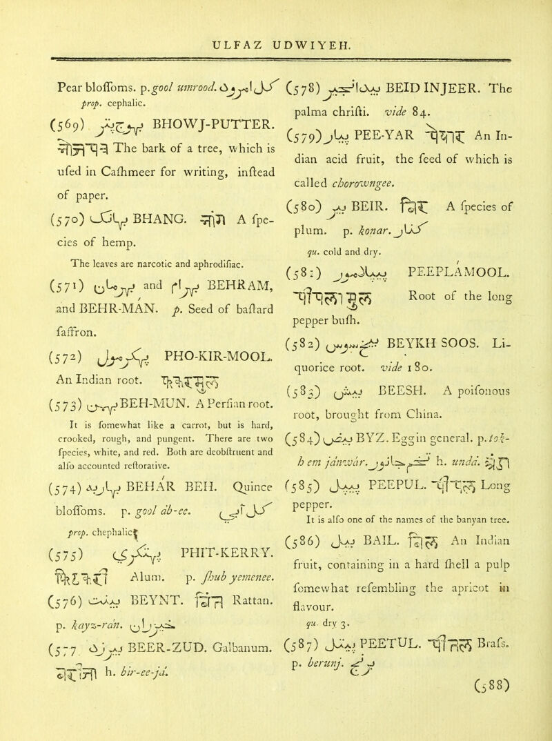 Vezrhloffoms. p.goo/ umrood.Cijj^\jy (^^y^) BEID INJEER. The prop, cephalic. palma cnrilh. viae 04. (569) ,:07r^_, BHOWT-PUTTER. , v y ^ J (579)^10 PEE-YAR -tj^ni: Anln- The bark of a tree, which is ufed in Cafhmeer for writing, inftead of paper. dian acid fruit, the feed of which is called choroivngee. ^ . (580) v^j BEIR. A fpecies of (570) OJL. BHANG. ^71 A fpe- ^ , . cies of hemp. The leaves are narcotic and aphrodlfiac. plum. p. konar. jOS qu. cold and dry. (581) j^^j^ PEEPLAMOOL. (57O i-i'-<'7Ar* and A BEHRAM, ^ ''' J KJ j^^ 1^ -^3 ^^^^ the long ,and BEHR-MAN. p. Seed of baftard '  ' pepper bufh. faiFron. (572) J^X.. PHO-KIR-MOOL. . ^^ . ' ^ ^ ^ ^' quonce root, vide iso. An Indian root. '^^i^TIc^ (5^^} (jiuAj BEESH. A poifonous ' root, brought from Lnina. It is fomewhat like a carrot, but is hard, crooked, rough, and pungent. There are two (^5 84} (^^>^2>o BYZ. Eggin general, p. fpecies, white, and red. Both are deobftruent and alfo accounted reftorative. ^« /'a'nzvar.jy\.=^^±:' h. 2inJa\ ^J-| (574) Ajjl^ BEHAR BEH. Quince (585) J^aj PEEPUL. t'^Jt'c^ Long blolToms. p. goo/ db-ee. , A pepper. Sr^* It is alfo one of the names of the banyan tree. trcp. chephalict ^ , ^ ^ ^ ' ' 'v Ci86) Aaj bail. fT|~5 All Iiidmn (575) C5/V. PHIT-KERRY. . _ fruit, containing m a hard iheil a pulp T^l%;<l ^lu^- p. fimb yemenee. r ,r u • • lomewnat reiem.biing the apncot ui (576) BEYNT. ftTI Rattan. p. kay%-rdn. ^\jjKi^ dry 3. (577. ^J>^/ BEER-ZUD. Galbanum. (5^7) J^V^ PEETUL. ifl-R^ Brafs. p. berunj. ^ ~> lirirfl h. blr-ee-ja, <lJ' G88)