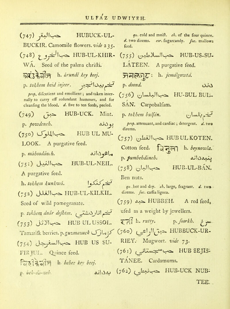 (747) .A>JlL-'0:k HUBUCK-UL- ^M. cold and moift. <r/^. of the four quince. _ d. two direms. cor. fugarcandy. Juc. mallows BUCKIR. Camomile flowers, vide 235. feed. (748) ^jy^l^^ HUB-UL-KHIR- (755) ^LX^JIl^^ HUB-US-SU- WA. Seed of the palma chrifti. LATEEN. A purgative feed. %5^3^^^ (^r^ndi key beej. Ti?nc^>]Zr- jemdlgo-LVtd. p. tokhem beid injeer, ^s:-'l<_X>j^»csr' p. doond, OJ<^ prop, difcutient and emollient; and taken inter- (7 ^ 6) ^^LJLJIl^-^ HU-BUL BUli- nally to carry off redundant humours, and for '/ cleanfing the blood, d. five to ten feeds, peeled. SAN. Carpobalfam. (749) HUB-UCK. Mint. ^. tokhem bulfdn. ^^l^Aj^riP' p. powdcneh. aJ<^4.j /r^/. attenuant, and cardiac; detergent, d.twa direms. C750) OVi'^^ HUBULMU- , , ^ ' (757) ^LJUIl^ HUBULKOTEN. LOOK. A purgative feed. Cotton feed. J^7pj| h. beynowla.: p, mahooddnth. ^ ^ p. fumbehdaneh. «3uI(3aajL» (75:) AaJUI^-. HUB-UL-NEIL. ^ , ^'^ ^ ^ ' (758) oM'^^ HUB-UL^BAN. A purgative feed. Ben nuts. \ yM. hot and dry. ^ft. large, fragrant, d. twa (752) JJUUlv-^ HUB-UL-KILKIL. direms. >. caffia lignea. Seed of wild pomegranate. (759) HUBBEH. A red feed, p. iokhem dndr dejhtee. ^;j^C,J^\^^^ ^ ^'^^S^^ by jewellers, (753) J^'^'^^ HUBULUSSOL. Xi^^^ rutty. ^.foorkh. Tannariiliberries. p.^«^.;;2^2;«f/^L_r3Uj/' (/^o) (^sIjJIJa^ HUBBUCK-UR- (754) HUB US SU- I^IEY. Magwort. 73. FIR JUL. Qiiince feed. (761) (^U..^l^ HUB SEJIS- ftiT»f^.tiJ^ h. ^./... ^.r TANEE. Cardamums. ,\ei-~da^,s/K ^JlC^A^ {762) ^L^^ HUB-UCK NUB: TEEo .