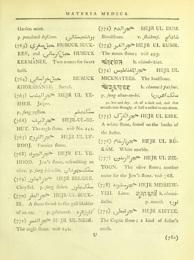 Garden mint. p. powdeneh bojianee. ^jLaw^jaj(3j.j • (763) c^yC^jA^ HUBUCK SUCK- REE, and (^'U^JT^A-. HUBUCK KERMz^NEE. Two names for fweet bafil. (764) (^JL.rj<.J>j^ HUBUCK KHORASANEE. Sorrel. (765) L^.^.JL3i=- HEJR UL YE- SHEB. Jafper. ^. fungyejhem. ' ^J^'^dX^tM (766) l^^jXj:^^ IIEJR-UL-BE- HUT. The ei2,le Czone. vide No. 242. (767) HEJRULUF- ROOJ. riimice ftone. (768) cy^^JI^^^ HEJR UL YE- HOOD. Jew's ilone, refembling an olive, p. fiif^-g jchoodan. 1 <^^^:i^^<S3^ (769) _j^iJI^^=^ HEJR BELORE. Chryftal. f^^^^g helore. _jjkj^S3^ (770) ^JUJLj^^ HEJR-UL-BUCK- ' IR. A ftoiie found in the gall bladder of an ox. p. gdivzereb. 5 .9^3 «L (771) ^^JUck:- h:^jr ulnesr. The eagle ftone. vide 24.2. (772) fOvJlj:^ HEJRUL DUxM Bloodflone. (773) ;x U V. Jhddenej. ^CAiit aJI^^^-HEJR UL KUMR. The moon flone; vide 493. ^^iT^hlrl ^* chanderklint. (774) ^ALUliLr^^^ HEJR UL MICKNATEES. The loadftone. ^%]'P^c|^T[]'^,^ h. chumiick^uthur. p. Jung ahun-fio-bci. Ljj^jJ^ri^iXIwj qu. hot and dry. ch. of a dark red, and that attraflsiron ftrongly. d. half amilkal toonedirem. (775) 0^,jCJIj^=^ HEJR UL KIRK. A white flone, found on the banks of the Indus. (776) ^l^yi^^ HEJR UL RU- KAM. White marble. (777) ^y-^j^^j?^ HEJRULZIE- TOON. The olive ftone; another name for the Jew's 9iont.' vide 768. (778) HEJR MESHEW- YEH. Lime. h. choofia- kullee, p. nooreh. '^J^^ (779) HEJR KIBTEE. The Coptic ftone ; a kind of fuller's earth. (780)
