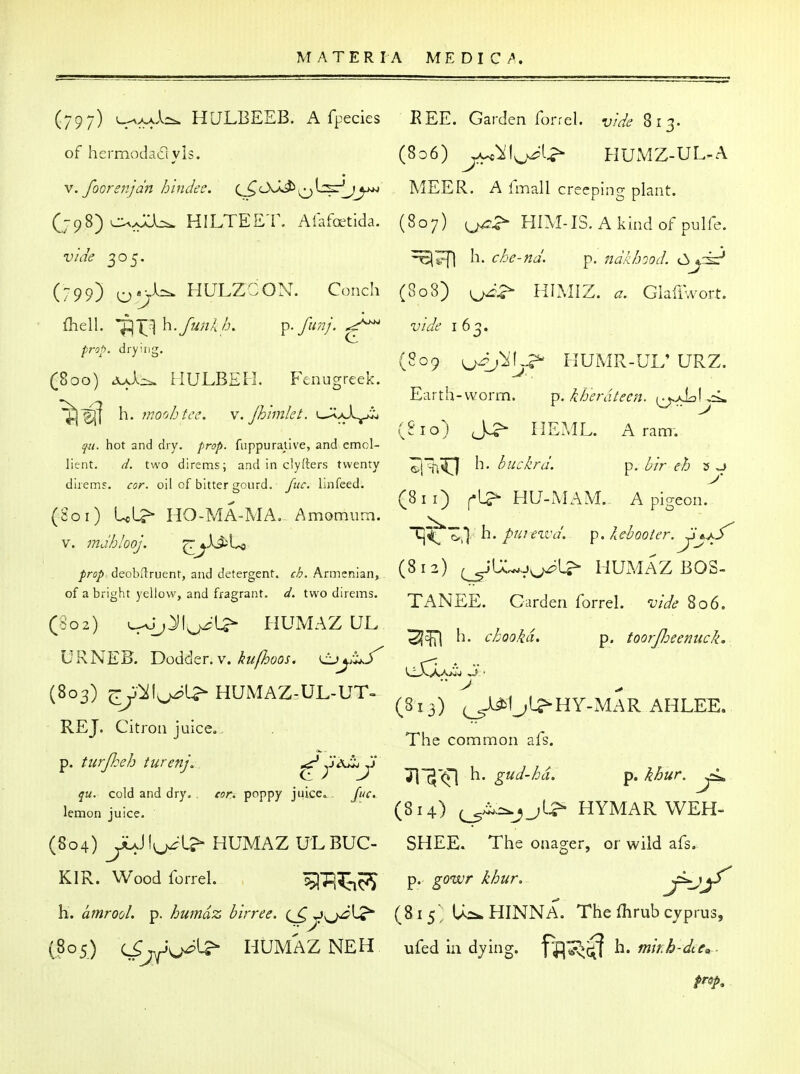 (809 ^j^diS^ HUMR-UL' URZ. Earth-worm. p. i/j'erdUcn. (j^AdIjL (810) Jc?- HEML. Aram-. (797) 4-A>^A-. HULBEEB. A fpecies EEE. Garden forrel. vi^/e 813. of hermodaayis. (806) j^Yl^^i;^ HUxVIZ-UL-A V. foGrstijdn h'lndec. (^C>S^MEER. A fmall creeping plant. (798) c^>v;:U. HILTEET. Alafoetida. (807) HIM-IS. A kind of pulfe. vide 305. Ii. che-nd. p. ndkhood. Cijrk? (799) o*>^=^ HULZCON. Conch (808) HIAIIZ. a. GlafiVort. {heW. 'p\X^^^-/unl/j. p.fimj.^ vide 162. prop, drying, (800) Jod^ HULBEH. Fenugreek. ^^ h. moohtee. v.Jhimlet. i—XaI^ qu. hot and dry. prop. fuppuraUve, and emol- lient, d. two direms; and in clyfters twenty ^l!!^ ^'^^'^fd. p. bir eh 3 ,J direm?. cor. oil of bitter gourd, ftic. Lnfeed. ^ (8ii) r-L?^ HU-MAM. A pi-eon. (Soi) UL?- HO-MA-MA, Amomum. ^ V. m,b!ooj. ^^JL^U '^ ^' P- ^^^^^^^^'-y^-^ /r^)^ deobilruent, and detergent, r^. Armenian, I 2) (^'IXw^J^L^ HUMAZ BOS- of a bright yellow, and fragrant. ^. two direms. -p^^EE. Garden forrel. W^8o6. (§02) v^-j^l^j^-L^ HUMAZ QL . , ^ , ' cbooka. p. toorjheemick. URNEB. Dodder. V. ^j;;^. (803) j,y^l^l^HUMAZ-UL.UT. (3,3) ^C^OI^HY-mIr AHLEE. RET. Citron iuiceo,  ^ The common als. tfK. cold and dry. . cor. poppy juice,^. Cue. lemon juice. (814) HYMAR WEH- (804) ^Jlyj^l? HUMAZ UL BUG- SHEE. The onager, or wild afs. KIR. Wood forrel. '^p^^^^ p. gowr khur. j^jf' h. amrool. p. humdz birree. (S>-^\J^^ (^^5 Us*. HINNA. The Ihrub Cyprus, (805) (Sjf^y^ HUMAZ NEH ufed in dying, f^ij^^ h. w/V/^-Jtr, -
