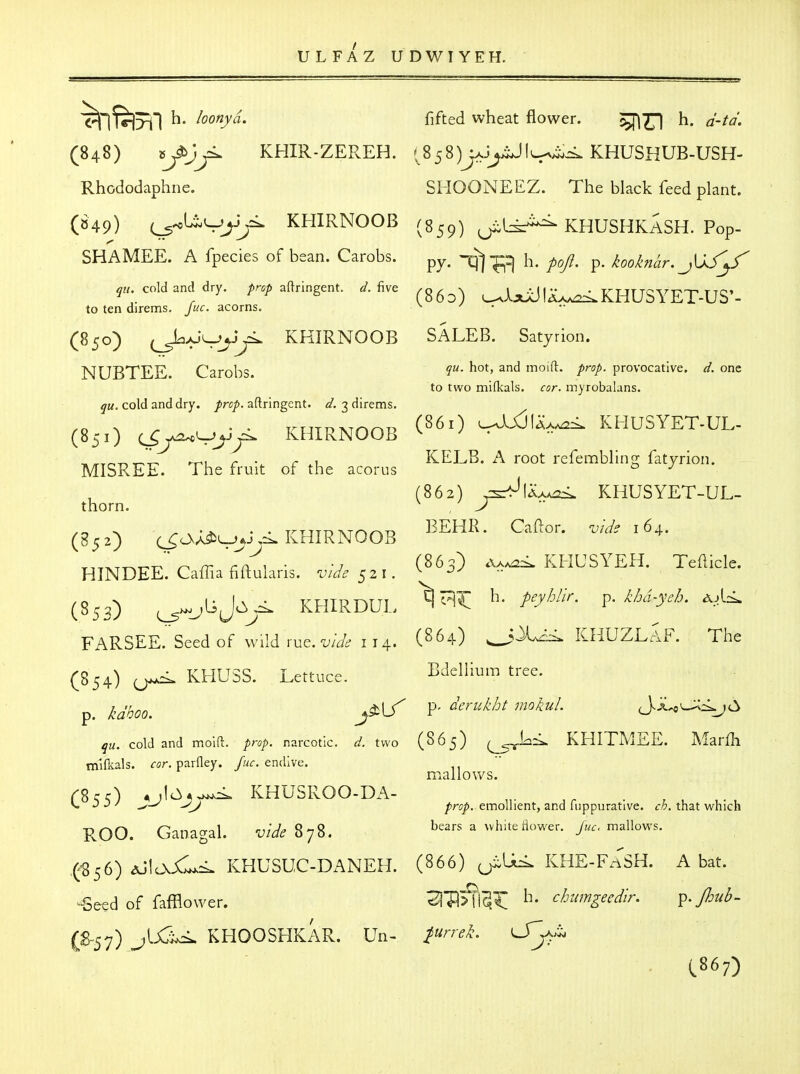 ^' ^^^^y^' fifted wheat flower. ^771 h. d-td. (848) »^ KHIR-ZEREH. '^858)y6»^ii^\^ii,<^ KHUSHUB-USH- Rhododaphne. SHOONEEZ. The black feed plant. (849) KHIRNOOB (859) ^Li:^ KHUSHKaSH. Pop- SHAMEE. A fpecies of bean. Carobs. -q^-^^ p^ji^ kooknhr. JXS\/ cold and dry. aftringent. ^. five ^g^^^ U^KHUSYET-US'- to ten direms. juc. acorns. ^ ' • (850) KHIRNOOB SALEB. Satyrion. NUBTEE Carobs moift- /ro/. provocative, d. one to two mifkals. cor. inyrobalans. qu. cold and dry. prop, aftringent. d. 3 direms. ro ^ r • • ruTD^inoP (^^i) u^jJIax^^. KHUSYET-UL- (851) (^yo^^yj^ KHIRNOOB ^ ^ • T^/TTOT^T-*^ -ru r r .1 KELB. A root refembllng fatyrion. MISREE. The fruit of the acorus ^ (862) ^UA>e:<. KHUSYET-UL- thorn. ^ , ^ ^ ^ . . . . T^TTTDTVT/^y-kr) BEHR. Caftor. vide 164. (852) (^OvA^L-^j^Ci* KHIRNOOB HINDEe'.'Caffia fiftularis. vide 521. ^^^^^ a,^^ KHUSYEH. Temde. (853) KHIRDUL h, peyhlir. ^. khd-ych. ^A<. FARSEE. Seed of wild rue. w/^f 114. (^64) ^^^^ KHUZLaF. The (854) KHUSS. Lettuce. Bdellium tree. qu. cold and moift. prop, narcotic, d. two (S65) KHITMEE. Marfh mifkals. ror. parfley. /m^. endive. mallo\vs. C%rA ,,10*,>^ KHUSROO-DA- „. . , , . V. J -> / prop, emollient, and fuppurative. ch. that which ROO. Ganagal. -U/W^ 878. bears a whheiiower. y«.. mallows. .(^56) ^Jlo\Xl^<. KHUSUC-DANEH. (866) KHE-FnSH. A bat. -Seed of fafflower. 3|P>fi^^ h- chimgeedlr, ^.Jhub- ^IjCi^ KHOOSHKAR. Un- p^rrek. lJ^^