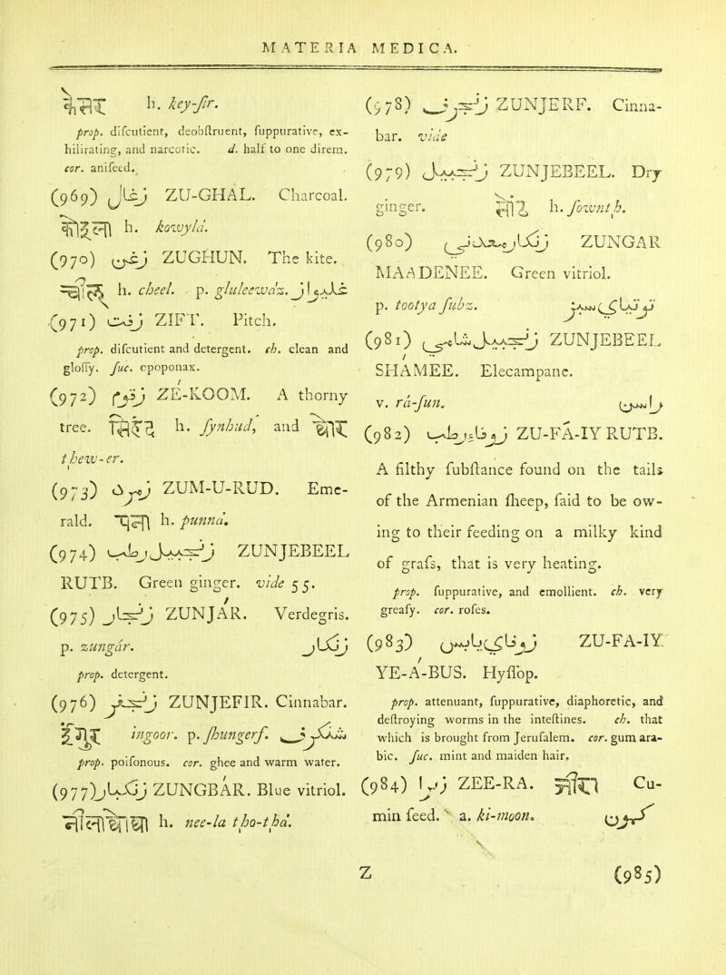 prop, difcutienr, deobflruent, fuppurative, ex- hilirating, and narcoric. d. half to one direm. cor. anifeed. (969) JliJ ZU-GHAL. Charcoal. h. kowyld. (970) ZUGHUN. The kite. ^■[^^ h. cheel. p. gluleewdz. j\jjXt .(971) c^^J ZIFT. Pitch. prop, difcutient and detergent, ch. clean and glofiy. fuc. cpoponax. (972) Cjij ZE-KOOM. A thorny tree. Tfi^c^ h- fynbucl, and 1^]^ theiv-er. (973) C^jcj ZUM-U-RUD. Eme- rald. \\. punnd, (974) v^L;J^3;^J ZUNJEBEEL RUTB. Green ginger, vide 55. (975) jl^J ZUNJAR. Verdegris. p. zungdr. prop, detergent. (976) Jl^'J ZUNJEFIR. Cinnabar. /Vz^oor. p. Jhiingerf. ^ j^^3^^ prop, polfonous. cor. ghee and warm water. (977) M^V ZUNGBAR. Blue vitriol. (978) ^^^^i) ZUNJERF. Cinna- bar. i^/t/^ (979) S^^j ZUNJEBEEL. Drj O'ln crp! h. fozvnth. (980) ^c>cs.^_jlXJj ZUNGAR MAADENEE. Green vitriol, p. tootya fubz. (981) (^^UJ.aa:s{; ZUNJEBEEL SHAM EE. Elecampane. V. ra-Jun. (982) L^Lj^lijJ ZU-FA-IY RUTB. A filthy fubftance found on the tails of the Armenian flieep, faid to be ow- ing to their feeding on a milky kind of grafs, that is very heating. prop, fuppurative, and emollient, ch. very greafy. cor. rofes. (983) <j>^ij.(^Lrjj zu-fa-iy: YE-A-BUS. Hyffop. prop, attenuant, fuppurative, diaphoretic, and deftroying worms in the inteftines. ch. that which is brought from Jerufalem. rsr. gum ara- ble. Juc. mint and maiden hair. (984) \y) ZEE-RA. min feed. a. ki-moon^ (985)