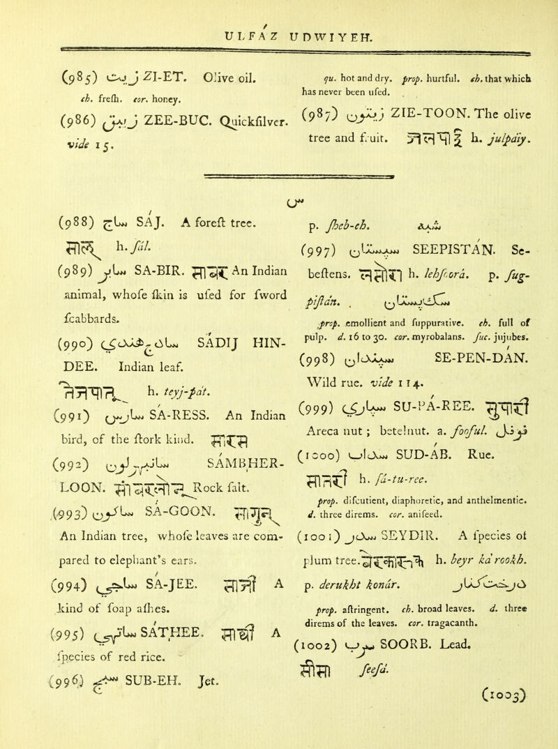 VLFAZ U D W I Y E H. ^u. hot and dry. prop, hurtful, fh. that which has never been ufed. (985) OvjJ^I-ET. Olive oil. th. frefli. tor. honey. (986) J^;J ZEE-BUC. Qulckfilver. ^^^^^ ZIE-TOON.The olive viJg i^, tree and £-uir. ii-Ju/j>ai/. (988) ^U. SAJ. Aforefltrec. Indian animal, whofe (kin is ufed for fword icabbards. {990) c^O^^c^U SADIJ HIN- DEE. Indian leaf. C99O O^J^ SA-RESS. An Indian bird, of the fhork kind. (992) ^^K^JU SAMBHER- LOON. ^■^'SJt^TJ^ock fait. (^93) oy*^ SA-GOON. ^\T\P{ An Indian tree, whofe leaves are com- pared to elephant's ears. (994) (^U. SA-JEE. Hllfl kind of foap afhes. (995) (^-l-SATHEE. ^1^^ Ippcies of red rice. (996,) SUB-ER Jet. A A p. Jheb-eh, C997) ^VL.^ SEEPISTAN. Sc- beflens. c^^^l h. lehfcora. p. fug- p'ljldn. . \^(XjskJlfXlK* ;Prop, emollient and fuppurative. eh. full of pulp. 161030. rar. myrobalans. yj/r. jujubeSr (998) ^\Cs'j^ SE-PEN-DAN. Wild rue. xiide 114. (999) SU-PA-REE. ^-qi^f? Areca nut ; bstehiut. a. fonfuL (J^iji (1000) SUD-AB. Rue. WP\^ h. fd-tu-rec. prop, difcutient, diaphoretic, and anthelmentic. d. three direms. cor. anifeed. (100 i) jO^j SEYDIR. A fpecles ol plum tree.'^^S^j^'^ h. beyr kdrookh. p. derukht kondr. ^^UJ'c^.i-yti prop, aftringent. ch. broad leaves. d. three direms of the leaves, cor. tragacanth. (1002) ^SOORB. Lead. (1003)