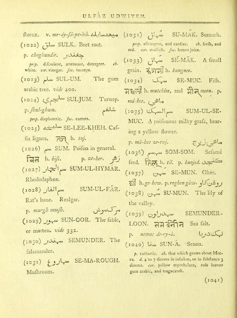 ftorax. \. me-dy-fd-ye-leh. dXi}^d.3tj^ (1032) SU-MAK. Sumach. (1022) *LUn sulk. Beetroot. /irs/. aRringent, and cardiac. rA. frefli, and red. cor. irsaftich. Juc. lemon juice, p. cho7hundir. tcA^jLi*. ^ ✓ ^ , (1033) SE-MAK. Afmall pnf. difcutient, attemiant, detergent. ch. ^\^ ■white, fur. vinegar, fuc. tuxneps. grain, ^^f^ h. J^ungnee. (1023) ^ SUL-UM. The gum (1034) UC;^ SE-MUC. Fi(h. arable tree, vide 400. ^1^1^ h- mutchke, and p. (1024) C^^:?^-^ SULJUM. Turnep. ,nd-hee. ^.Jhul-ghum. ^il^ (1035) Lii^l^ SUM-UL-SE- /ir^/. diaphoretic. carrots. MUC. A poifouous milky grafs, bear- C102O ^^-^ SE-LEE-KHEH. Caf- . ^ • ing a yellow liower. fia li^nea. pivl h. , . . • vi \. p. ma-bee ze-raj. ^^jji^$>\^ (1026) ^ SUM. Polfon in general. ^^^^^^ SOM-SOM.^ Sefame ftta h. ^.7^-. p. ze.her. ^^^^^ ^.^^ (1027) jL^Li.. SUM-UL-HYMAR. . x ^ cr^ ^/tttxt r^u ^^lu ^ (1037) U-r^ SE-MUN. Ghee. Rhododaphne. u / / ' I ^ • ^1 n.ge-hsw. ^.rogbengaiv. yJ> [^^.jj (1028) jUJl^ SUM-UL-FAR. , -> .^u n c ^1 ^ (^038) SU-MUN. The hly of Rat's bane. Realgar. ^^^^ ^^^^^^^^^ p. J^r^ (1039) ^J_^0.„^ SEMUNDER. C:o29)^^.>. SUN-OOR. The fable, ^^^^ ^^^^^^ ^^^^^ or marten. 332. , , p. nc'inuc de-ry-a. UjOLJ«—> rio^o) joa^ SEMUNDER. The ^ V ^ ^ (1040) U>^ SUN-A. Senna. falamander. cathartic. rA. that which grows about Mec- /lO-l) f • j'-r^ SE-MA-ROUGH. ^. 4 to 7 direms in infufion, or in fubltance 3 * direms. rcr. yellow myrobiilans, rofe leaves' Mufliroom. gum arable, and tragacanth. . (1041)