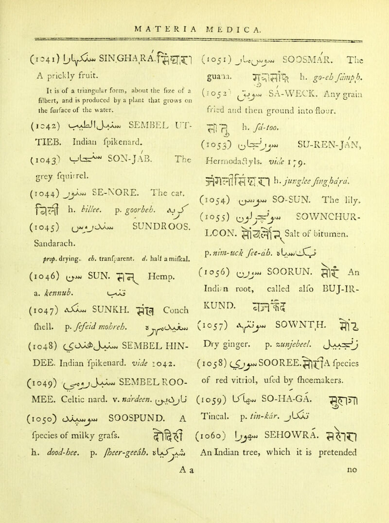 SOOSMAR. The A prickly fruit. guai:i. TT^Ti^^ h. go-eh fchnph. It is of a tiianeukr form, about the fize of a i 1 r ca \\TQ(^v /\ „ ^ • filbert, and is produced by a plant that grows 011 O  thefurfaceof the water. fried aiicl thea ground into floDF. (1C42) u^aLJIJva-^ SEMBEL UT- h. fc/.too. TIEB. Indian fpikenard. (1053) (^L:s{^rj>.. SU-REN-jAN, (1043) SON-JAB. The Herrnodaayls. 17/;/^ 179. giey fqni.rel. 5^^T^1 ^<1 h. jungleefinghdrd. SE-NORE. The car. . V -r-r) jjr (^054) (^-^>^ SO-SUN. The lily, J (1055) ^ J SOWNCHUR- (1045) u-/^^ SUNDROOS. T poKT q 1^ n > I.C(JJN'. ^'^'^ bitumen. Sandarach. ^ , , Vi.nim-uck fee-dh. sUj^'s^XTj ^ro/. drying. fA. tranfparent, half a mifkal. .. * (1046) SUN. Tl^ Hemp. f'^J'^) OJJ- SOORUN. An (1047) SUNKH. -^T?! Conch ^UND. ^TC^'i fliell. ^. fefeld mohreh. ^.^CkJlu. (^^5?) Vi^- SOWNTH. ^'^ (1048) c^O^J^.^^ SEMBEL HIN- I^'T g^^gei- P- '^unjebeeL S^-^j DEE. Indian fpikenard. vide loi^z. (1058) (^^SOOREE.^|^|A fpecies (1049) SEMBEL ROO- o^ red vitriol, ufed by Oioemakers. MEE. Celtic nard. \.ndrdeen. (1059) \J\>^ SO-HA-GA. p^TJI (1050) OJLv^j^ SOOSPUND. A Tincal. p.//;^-/'ar. _;Uiy fpecies of milky grafs. '^^^ (1060) SEHOWRA. ^^1^1 h. dood-hee. p. fheer-geedh. sUJ^a,^ An Indian tree, which it is pretended A a no