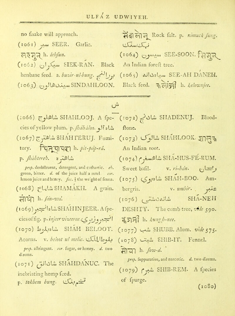 no fnake will approach. ^^^Rock fait. p. nimuck fung, (io6i)^A*>j SEER. Garlic. (dJCLjLiJC^j 'p;^r;\\i. lehfun. (1064) o^^;^^ SEE-SOON. f^^ip-;^ (1C62) oU<l>^ SIEK-RAN. Black An Indian foreft tree. henbane feed. 2^. buz-ir-ul-bung. (1065) AJlt^jsUj^ SEE-AH DANEH. (1063) (^JUit\AA;^SINDAHLOON. Black feed. h. kelownjee. (1066) jry^U SHAHLOOJ. A fpe- ( : 07 2) ^-c:^!^ SHADENUJ. Blood- cies of yellow plum. p.Jhd/j aloo. flone. (1067) ^y5il^SHAHrERUJ. Fumi- (1073) O^JU SHAKLOOIC. ^^cjl^ tory. ptlTITflT]^! h. pit-pdp-ra. An Indian roor. p. Jloahtereh. t,(1074) SHA-HUS-FE-RUM. /rs/. deoWtruent, detergent, and cathartic, ch. Su'Cet bafll. \.ri-hdn. \:j^^J green, bitter, d. of the juice half a rutel cor. ^ lemon juice andhcn^y. /ay. i the we'ght of fenna. (1075) C^^JsUj SHAH-BOO- Am- / (1068) ^ULij SPIAMAKH. a grain. bergris. v. umbir.^ h. fn'n-zvd. (1076) aJU. sha-neh (1069) ^^f'SHAH IN JEER. A fpe- DESHTY. The comb tree, Ade 590. ciesoffig. Tp-'i^j^srvizeerec.(^yjj^>.:^\ '^T\^ h. kungh-7iee. (1070) I^jIjcU shah BELOOT. (1077) SHUBB. Alum.. 575. Acorns. \. behot ul msUc. (1078) ^>.^^ SHIB-IT. Fennel. ^riJ/>. aftringexit. far. fugar, or honey, d. two ^|nj h foiV-d d'.rems.  prob. fuppurative, and narcotic, d. two direms. (1071) -ylcI^U SHAHDANUC. The ^ , (1079) c^L SHIB-RE.M. A fpecies inebriating hemp feed. J' p. tokhem bung, ^y^zk' (v^rge. (1080)