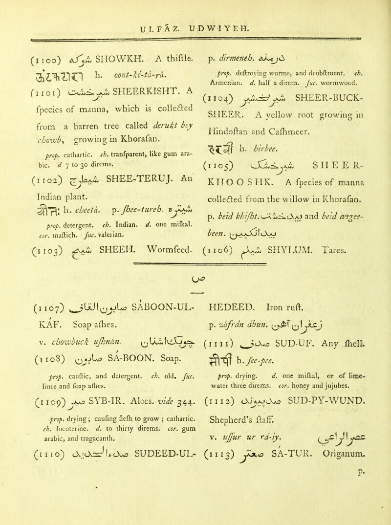 (1100) A/^>i. SHOWKH. A thiftle. ^' oont-ki-ta-rh. (1101) c:^^A^ SHEERKISHT. A fpecies of manna, which is coiled'ed from a barren tree called derukt hey cho^vb^ growing in Khorafan. , prop, cathartic, ch. tranfparent, like gum ara- ble. 7 to 30 direms. (1102) jT^jM^ SHEE-TERUJ. An Indian plant. '^^'^h. cheeta. ^. Jhee-tureh. nJiK^ prop, detergent, ch. Indian, d. one mifkal. cor. inaftich. fuc. valerian. (5103) SHEEH. Wormfeed. p. dirmeneh. aa^c^ prop, deftroying v/crms, and deobftruent, ch. Armenian, d. half a direm. Juc. wormwood. (1104) yJi^yJ^ SHEER-BUCK- SHEER. A yellow root growing in Hindoflan raid Cafhmeer. ^5^^ h. hirbee. (i 105) lXL^L^a^ S H E E R- KHO O S HK. A fpecies of manna collefted from the willow in Khorafan. p. be'td H'7j%t.^.^.^i^O^xi and beid angee- been. (^^>^ItXo (1106) SHYLUiM. Tares. (1107) ^^UJIp^ol.^ SABOON-UL- KAF. Soap aflies. V. choivbuck uJJman. ^U..iiIcXj^sa. (1108) Q^oU? SA-BOON. Soap. prop, cauftic, and detergent, ch. old, Juc. lime and foap afbes. SYB-IR.. Aloes, vide 344. prop, drying; caufing flefh to grow ; cathartic. ch. focoterine. d. to thirty direms. cor. gum arable, and tragacanth. (mo) cX.'.Ov^i^cX^ SUDEED..UL- HEDEED. Iron ruft. p. %afrdn dhim. ^^^^f^l^JLcJ (nil) ^Ck^ SUD-UF. Any fhelL ;^-q| \i.fee-pce. prop, drying. d. one mifkal, or of lime- water three direms. cor. honey and jujubes. (1112) cXAxj^x^ SUD-PY-WUND. Shepherd's ftaff. V. ujjur ur rd-'iy. (1113) y^^Q SA-TUR. Origanum.