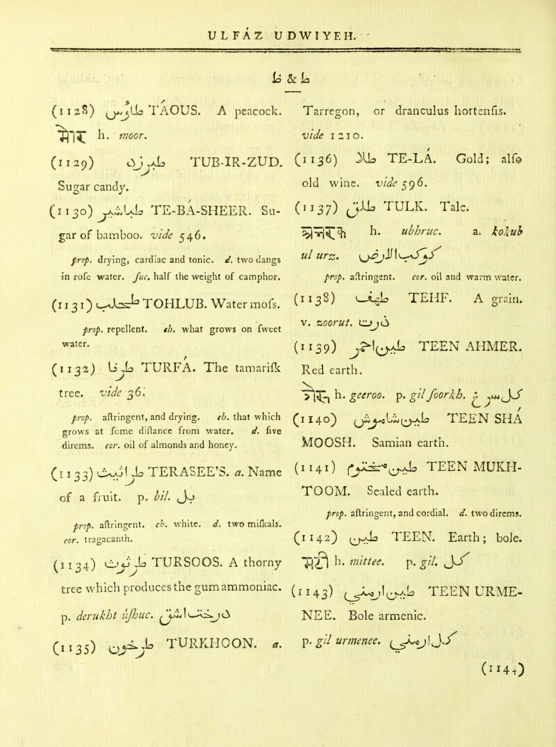 U 8zL ' ■ (ii2?5) q/^jLLs TAOUS. a peacock. Tarregon, or dranculus hortenfis. ^1^ h. fnoor. vide 1210. (1129) c^J^aL TUB-IR-ZUD. (1136) TE-LA. Gold; alf© Sugar candy. old wine, vide ^9^- ' (1130) ^^^UL TE-BA-SHEER. Su- (^^37) TULK. Talc. garof bamboo, i;/^^ 546. ^^^^ ^' uhhruc. a. -foia^ /r^)^. drying, cardiac and tonic. two dangs ul Urz. \^j)^\^...fS'^^ in rofe water. y«r. half the weight of camphor. fnp. aftringent. cor. oil and warm water. (1131) ;_^AcJ^TOHLUB. Watermofs. (^^3^^ ^ 11 . z u » > » V. %oorui. ci> 16 /irs/. repellent. /A. what grows on Iweet ^^f^'-- (1139) TEEN AHMER. (1132) liya TURFA. The tamarift Red earth. tree, vide ^6'. geeroo. ^. gil foorkh. x prop, aftringent, and drying. that which (1140) ^jiU^Uj^xL TEEN SHA grows at feme diftance from water. d. five direms. ^cr. oil of almonds and honey. MOOSH. Samian earth. (1133) ovAi!,LTERASEE'S. ^.Name (^^40 C^^^^ TEEN MUKH- of a fruit. ^ p. hil. Jo TOOM. Sealed earth. prop, aftringent, and cordial, d. two direms. prop, aftringent. ch. white, d. two miflcals. cor. tragacanih. (1142) i^lj TEEN. Earth; bole. (i 134) X:> TURSOOS. A thorny h. mittee. p. gil. J^/ tree which produces the gum ammoniac. ^JU^I^...i. TEEN URME- p. derukht ujhuc. ^j^l>^<^(3 NEE. Bole armenic. (1135) OJ^j^ TURKHOON. a. gH urmenee, (^Jj./