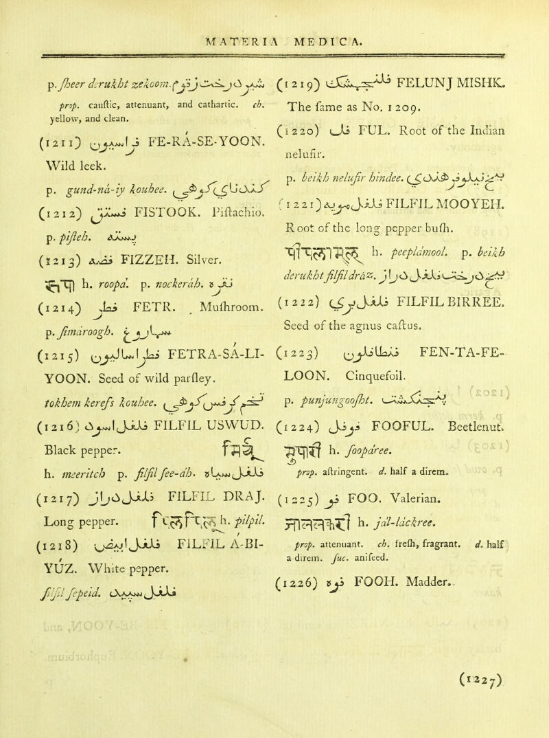 ^.Jheer derukht zekoom.cjSJca<wjO^kL ( i 2 i 9) FELUNJ MISHK. prop, caiiftic, attenuant, and cathartic. ch. The fame as No. I 209. yellow, and clean. / ' (1220) L^U FUL. Root of the Indian (121 0 oj^-^-^ FE-RA-SE-YOON. Wild leek. P' ^'^'^^^^ nelujir h in dee. (^oJJ> JjX^j^*^^ p. gund-na-iy kouhee. ^^j./(^IjcAaJ  J  C (1212) FISTOOK. Piftachio. j ..j ^ , .. Root of the loas: pepper bufh. p. pijieh. o r rx (1213) FIZZEH. Silver. 1« i 1 r r , , , ... dsrukht filfildrdz. \\jCii\.kXs^<^ }C^^-^ ;^Tj) h. roopa. p. nockerah. »y ^ C (1214) ^,lai FETR. , Mufliroom. (1222) c^^jJHi FILFILBIRREE. ^.fmaroogh. ^jjl^ ^^ ^S^'^' (1215) FETRA^SA-LI- (1223) ^yilio^i FEN-TA-FE- YOON. Seed of wild parfley. LOON. Cinquefoll. tokhemkerefs louhee. ^^^j^Sf^J^ ^. punjungoojht. ^^S^k^^, (1216) ci^IJJJi FILFIL USWUD. (1224)^^^-5 FOOFUL. Beetlenut Black pepper. f^jS '^m^ \\. foopdree. IP^^) h. mceritcb ^. fJjfilfee-dh. 5U>jgJ^jUj /^r^/). aftringent. half a direm, (1217) JljCiJiXS FILFLL DRAJ. (1225) y> FOG. Valerian. Long pepper. Tvc^SH^^?) '^^'^^'^'^* 5Ti^^^^l ^* i^^-^^'^^^^^' (1218) o^J^-'J J^-*-^ FILFIL A-BI- attenuant. frefli, fragrant. </. half / a direm. ywf. anifeed. YUZ. White pepper. ... (12.26) 5jS FOOH. Madder,. (l32