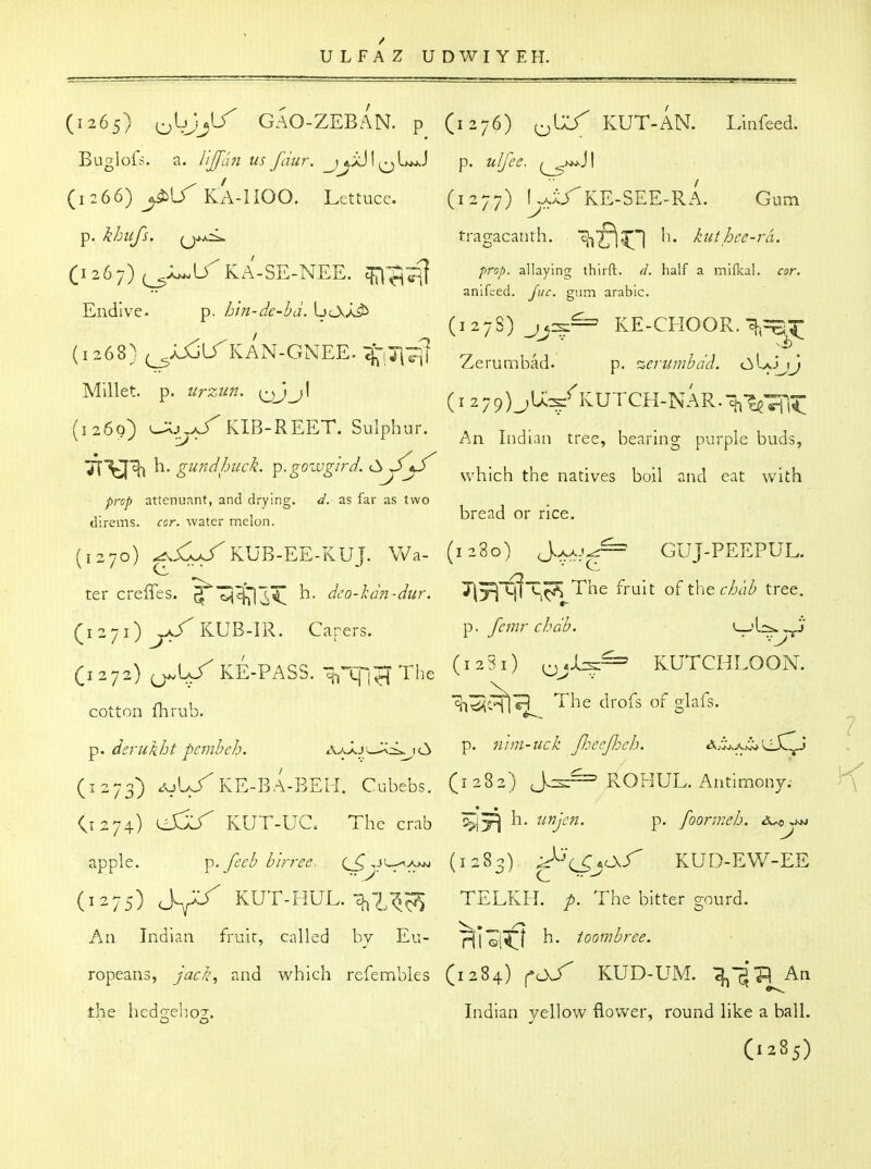 (1265) oWj*^ GAO-ZEBAN. p (1276) ^^U/ KUT-AN. Lbfeed. Buglofs. a. I'ljfdn us fdur. p. ulfee. (^'^^\ (1266) yiU^KA-HOO. Lettuce. (1277) UxyRE-SEE-RA. Gum p. khufs. {j^^ tragacanth. ^■('fl^'] Ii. kuthce-ra. ;i 2 6 7) (^j^lTka-se-nee. Endive. p. h'ln-dc-hd. LjcA/J^ (1267) (^j^lTka-se-nee. ^^y'g ^^'f ^ anifced. Juc. gum arable. (127S) KE-CHOOR. •^(^S:^;; (1268) ^^irKAN-GNEE.tiTi7i] Zerumbad.' p. c^UiJ Millet, p. ..r;.«;.. ^^J^I (i 279)_;U^^KUTCH-NAR.^-^^,^ I 2 0 0 ) ^—^ J T. KIB-REET. Sulph ur. . T J- ^ , • 1,1 \ ^J -J' ^ hvi. Indian tree, bearing purple buds, iVW^ h. gundhuch ^.gowgird. C:,// ^^^^^^^ ^^^.^^^ ^^.^ ^^^^ ^.^^ ^rc^ attenuant, and drying. d. as far as two direms. ccr. water rr.elon. bread or riCe. (1270) ^jC1s^KUB-EE-KUJ. Wa- (1280) J.-.a.^^ GUJ-PEEPUL. ter creffes. ^^'^^Hi; h. deo-kdn-dur. 7\'r\H\'^^J^^^ ^^^i^ o^thQchab tree. (1271) ^a/KUB-IR. Carers. femr chdb, Vl-^^rr^' Ci272)^U/KE.PASS.^,'^-^The (^^^ oj%^ KUTCHLOON. n 1 ^i^hI?) The drofs of crlafs. cotton in rub. & p. dsrukht pcmheh. ajJ^j^<.^^(^ P- nim-uck fieejhch. A/i^x^LiC^* (1273) .v^-^^^E-BA-BEH. Cubebs. (1282) Jz^^ ROHUL. Antimony; O274) eli/' KUT-UC The crab ^^l-^. unjen. p. foormeb, apple. y^. fecb b'lrrec. (J^ ,ji_^a>jj (1283) C^jcX-T KUD-EW-EE (1275) J^^^ KUT-HUL.-3^7,1^^ TELKH. />. The bitter gourd. An Indian fruic, called by Eu- 'p^j'^j^^l h. toombres. ropeans, jack, and which refembies (1284) ^CKf KUD-UM. i^'^'p An the hedgehog. Indian yellow flower, round like a ball.