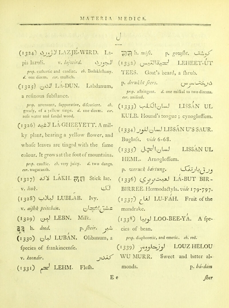 u (1324} LAZJE-WIRD. La- pis laznli. V. lajivird. c3 Mcr^^Ji prop, cathr.rtic and cardiac, ch. Budakhfhany. d. one direm. cor. maltich. (1325) (^cil' lA-DUN. Labdanum, a retinous fubflance. prf)p. attenuact, fuppiirative, difcutient. ch. greafy, of a yellow tirge. d. one direm. cor, rofe water and fandal wood, (1326) AAi:^ LA-GHEEYETT. A mil- ky plant, bearing a yellow flower, and whofe leaves are tinged with the fame colour. Tt gro^^'satthe foot of mountains. prop, cauftic. ch. very juicy. d. two dangs. cor. tragacanth. (1327) dJ^ LAKH. Stick lac. V. look. eXTJ (1328) v^-' LUBLAB. Ivy. \. aljhk pcitchdn. (1329) LEBN. Milk, g*^ h. dood. ^. Jheir. (1330) (^IJ LUBAN. Olibanum, a fpecies of frankincenfe. V. koondir. jOjS' (133O ^ LEHM. Flefh. E h. mnfs. p. gowJ7:t. ^J^^^/' (1352) ^AAji:<A:s:-' LEHEET-UT TEES. Goat's beard, a flirub. p. derukht frers. prop, aflringent. d. one mifkal to two direms. cor. anifeed. (1333) L^Jix5i;^uj lissan ul KULB. Hound's tongue ; cjnogloflum. (1334) _jyJ^UJ LISSAN U'SSAUR. Buglofs. vide 6-68. (1335) J^lo^-^ LISSAN UL HEML. Arno2:loirum. p. weruck hartung. lJOJj^^^j (1336) c^yyc^/jJ LA-BUT BIR- BIRREE. Hermoda£lyls. vide i 79-797. (1337) ^UJ LU-FAH. Fruit of the mandrake. (^33^) (-AJ^ LOO-BEE-YA. A fpe^ cies of bean. prop, diaphoretic, and emetic, ch. red. (1339) LOUZHELOU Wij MURR. Sweet and bitter al-- monds. p. bd-dam c Jher