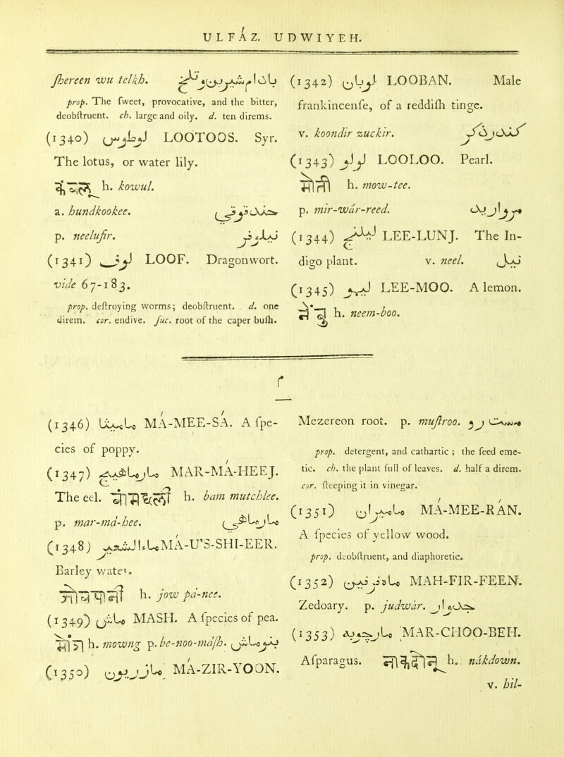 Jhereen wu telkh, '^^l^JyJ^^\i^\^ (1342) o^J-^ LOOBAN. Male prop. The fweet, provocative, and the bitter, frankinceiife, of a reddifli tinge, deobftruent. large and oily. d. ten direms. (1340) ;j-j%J LOOTOOS. Syr. koondir zucklr. y^<Sj^ The lotus, or water lily. (1343) J> LOOLOO. Pearl. ^~^^h. kowuL ^1^^ h. mow-tee. 7i. hundkookee. f^yL>^ p. mir-wdr-reed. (JkJj]jj* p. nee/ufir. ^j-UJ (1344) ^^^ LEE-LUNJ. The In- (1341) ^^j^ LOOP. Dragon wort. dlgo plant. v. nee/. J^aJ vIde6y-i^S, (1345) j-r^^ LEE-MOO. A lemon. prop, deftroying worms; deobftruent. d. one , ^ fj^^^jj i^oo direm. eor. endive, fuc. root of the caper bufh. ^ ^ * ^^^^^ r (1346) UcycU MA-MEE-SA. A fpe- Mezereon root. p. mujlroo. ^j^^^ Cies of poppy* prop, detergent, and cathartic ; the feed emc- (1347) ^x^UjU MAR-MA-HEEJ. the plant full of leaves. ^. half a direm. ^ ^ ^ ar. fleeping it in vinegar. The eel. ^HTllcc^T h. bam mutchlee. , (1351) o'-^'*'-'* MA-MEE-RAN. p. mar-md-bee. (^>^^j^^ / ■■ A fpecies of yellow wood. (1348) ^:!t^JUUMA-U'S-SHI-EER. ^ ^ y prop, deobftruent, and diaphoretic. Barley \vate». (1352) ^AiJsU MAH-FIR-FEEN. ^^iHl^lT jo^v pd-nee. ■ , ' . , Zedoary. p. juawar. j\ t,0<:^ (1349) (JlU MASH. A fpecies of pea. ^. , ,/7 ., . (1353) ^*=^jU MAR-CHOO-BEH. '%^'^\\.mowng p-be-iioo-majb.  (,350) ^^.jJU MA-ZIR-YODN. ^'■P^'SUS. -m^^}- ''^d.^-- V. hil-