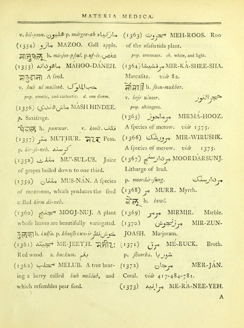 V. hil-yoon. ^^aJJ^ p. mdrgee-ah.^\.^\^ (1363) Oj^rsr* MEH-ROOS. Roo (1354) jj'-'* MAZOO. Gall apple. of the afafcetida plant. md-JOO-phul. 'p.uf-is,{^jj2XS: prop- attenuant. ch. white, and light. (1355) AjlcSyiU MAHOO-DANEH. (1364) l^x^iy MIR-KA-SHEE-SHA. TTs'^^'I^Ti A feed. Marcafite. vide V. hub ul mullcok. ^S'j^X^'^:^ h.. foon-mukhei, ;5r«/. emetic, and cathartic. ^. one dircm. N. hejr ullioor. jjaJL^::^ (1356} C^oV£i^;jiiU MASH HINDEE. prop, aflringent. Saxifrage. (1365) J^U^ MIRMA-HOOZ. -t)^^ h. punivar. v. /Joo//. ^:0U A fpecies of merovv. vide 1375. (1357) MUTHUR. -jq-^^;; Peas. (1366) UC^jj^ MIR-WIRUSHK. ^. kir-fe-neb. dJ.^y A fpecies of merow. vide i^-js- (135b) ^Xx^ MU'-SUL-US. Juice (i 367) MOORDARSUNJ. of grapes boiled down to one third. Litharge of lead. (1359) ^UU MUS-NAN. A fpecies ^> moorddr-fung. eiCl^jlc^^^ of raezeieon, which produces the feed (13^^) j-* MURR. Myrrh. crlied kirm da-neh. h- howl. (1360) ^A^-* MOOJ-NUJ. A plant (1369) MIRMIR. Marble, whofe leaves are beautifully variegated. (1370) ^J^^y^jj^ MIR-ZUN- 'Z^'^^^\iAulfa.y^. khooJhriUz-irJA'J^J;^y^ JOiVSH. Marjoram. (1361) AAA::sr» ME-JEETH. ^'^W (1371) ME-RUCK. Broth. Redwood. 2.. buckum. ^xj p. JJjoorba, Lj_j^ji< (1362) L^J^ MELUB. A tree bear- (1372) o'-^ MER-JAN. ing a berry called hub mehlub, and Coral, vide 417-484-781. which refembles pear feed. Cr373) ME-RA-NEE-YER